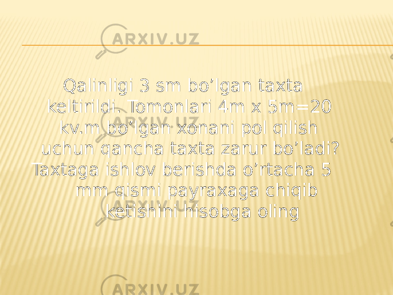  Qalinligi 3 sm bo’lgan taxta keltirildi. Tomonlari 4m x 5m=20 kv.m bo’lgan xonani pol qilish uchun qancha taxta zarur bo’ladi? Taxtaga ishlov berishda o’rtacha 5 mm qismi payraxaga chiqib ketishini hisobga oling 