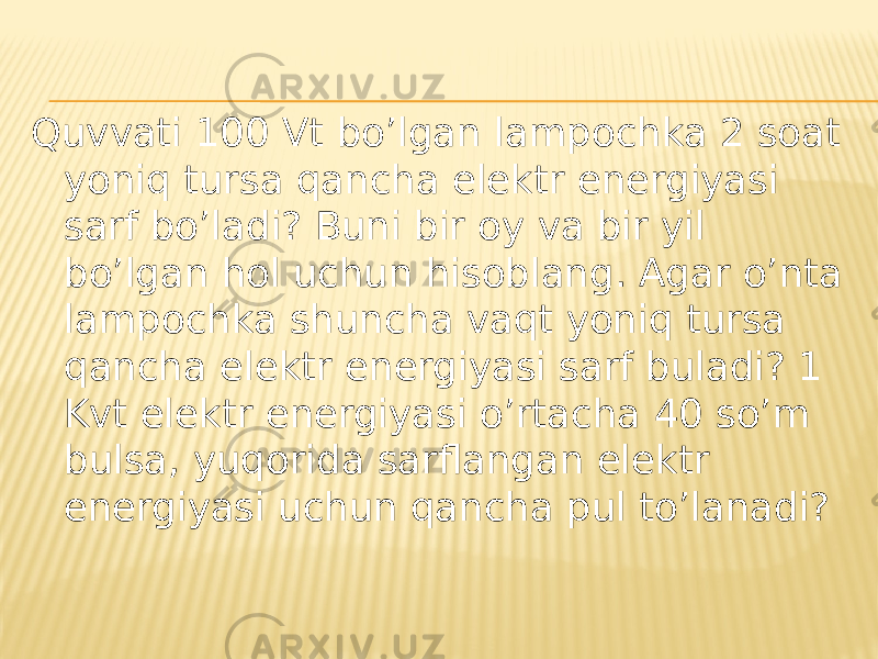 Quvvati 100 Vt bo’lgan lampochka 2 soat yoniq tursa qancha elektr energiyasi sarf bo’ladi? Buni bir oy va bir yil bo’lgan hol uchun hisoblang. Agar o’nta lampochka shuncha vaqt yoniq tursa qancha elektr energiyasi sarf buladi? 1 Kvt elektr energiyasi o’rtacha 40 so’m bulsa, yuqorida sarflangan elektr energiyasi uchun qancha pul to’lanadi? 