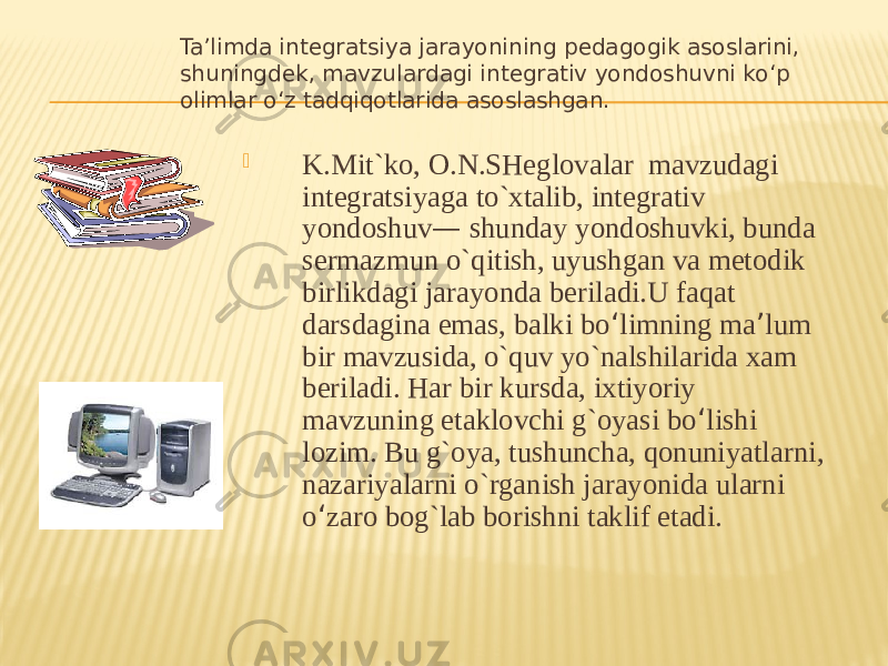 Ta’limda integratsiya jarayonining pedagogik asoslarini, shuningdek, mavzulardagi integrativ yondoshuvni ko‘p olimlar o‘z tadqiqotlarida asoslashgan.  K.Mit`ko, O.N.SHeglovalar mavzudagi integratsiyaga to`xtalib, integrativ yondoshuv — shunday yondoshuvki, bunda sermazmun o`qitish, uyushgan va metodik birlikdagi jarayonda beriladi.U faqat darsdagina emas, balki bo ‘ limning ma ’ lum bir mavzusida, o`quv yo`nalshilarida xam beriladi. Har bir kursda, ixtiyoriy mavzuning etaklovchi g`oyasi bo ‘ lishi lozim. Bu g`oya, tushuncha, qonuniyatlarni, nazariyalarni o`rganish jarayonida ularni o ‘ zaro bog`lab borishni taklif etadi. 