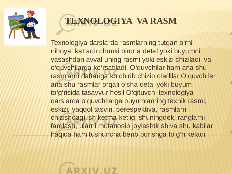 TEXNOLOGIYA VA RASM Texnologiya darslarda rasmlarning tutgan o‘rni nihoyat kattadir,chunki birorta detal yoki buyumni yasashdan avval uning rasmi yoki eskizi chiziladi va o‘quvchilarga ko‘rsatiladi. O‘quvchilar ham ana shu rasmlarni daftariga ko‘chirib chizib oladilar.O‘quvchilar ana shu rasmlar orqali o‘sha detal yoki buyum to‘g‘risida tasavvur hosil O‘qituvchi texnologiya darslarda o‘quvchilarga buyumlarning texnik rasmi, eskizi, yaqqol tasviri, perespektiva, rasmlarni chizishdagi ish ketma-ketligi shuningdek, ranglarni farqlash, ularni mutanosib joylashtirish va shu kabilar haqida ham tushuncha berib borishga to‘g‘ri keladi. 