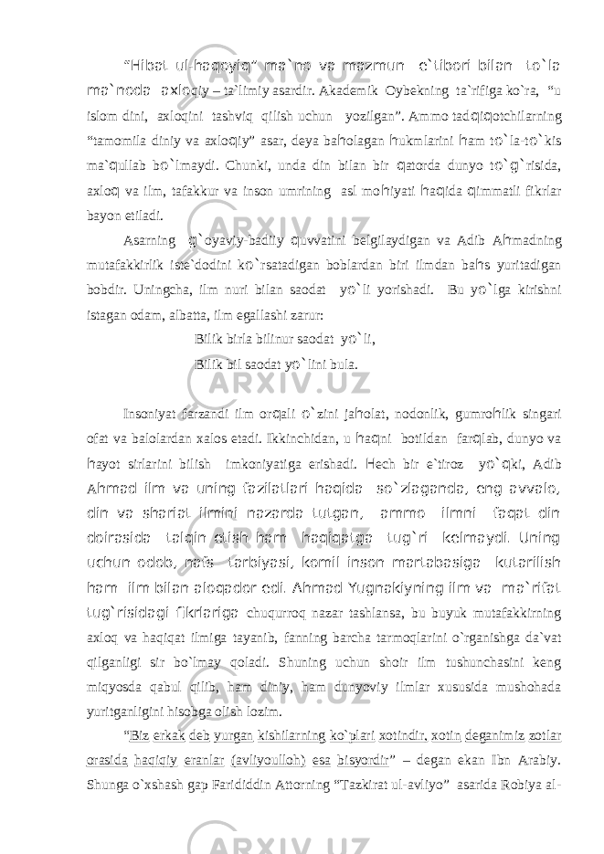 “Hibat ul-haqoyiq” ma`no va mazmun e`tibori bilan to`la ma`noda axlo qiy – ta`limiy asardir. Akademik Oybekning ta`rifiga ko`ra, “u islom dini, axloqini tashviq qilish uchun yozilgan”. Ammo tad q i q otchilarning “tamomila diniy va axlo q iy” asar, deya ba h olagan h ukmlarini h am t o` la-t o` kis ma` q ullab b o` lmaydi. Chunki, unda din bilan bir q atorda dunyo t o`g` risida, axlo q va ilm, tafakkur va inson umrining asl mo h iyati h a q ida q immatli fikrlar bayon etiladi. Asarning g` oyaviy-badiiy q uvvatini belgilaydigan va Adib A h madning mutafakkirlik iste`dodini k o` rsatadigan boblardan biri ilmdan ba h s yuritadigan bobdir. Uningcha, ilm nuri bilan saodat y o` li yorishadi. Bu y o` lga kirishni istagan odam, albatta, ilm egallashi zarur: Bilik birla bilinur saodat y o` li, Bilik bil saodat y o` lini bula. Insoniyat farzandi ilm or q ali o` zini ja h olat, nodonlik, gumro h lik singari ofat va balolardan xalos etadi. Ikkinchidan, u h a q ni botildan far q lab, dunyo va h ayot sirlarini bilish imkoniyatiga erishadi. H ech bir e`tiroz y o`q ki, Adib A hmad ilm va uning fazilatlari haqida so`zlaganda, eng avvalo, din va shariat ilmini nazarda tutgan, ammo ilmni faqat din doirasida talqin etish ham haqiqatga tug`ri kelmaydi. Uning uchun odob, nafs tarbiyasi, komil inson martabasiga kutarilish ham ilm bilan aloqador edi. Ahmad Yugnakiyning ilm va ma`rifat tug`risidagi fikrlariga chuqurroq nazar tashlansa, bu buyuk mutafakkirning axloq va haqiqat ilmiga tayanib, fanning barcha tarmoqlarini o`rganishga da`vat qilganligi sir bo`lmay qoladi. Shuning uchun shoir ilm tushunchasini keng miqyosda qabul qilib, ham diniy, ham dunyoviy ilmlar xususida mushohada yuritganligini hisobga olish lozim. “ Biz erkak deb yurgan kishilarning ko`plari xotindir, xotin deganimiz zotlar orasida haqiqiy eranlar (avliyoulloh) esa bisyordir ” – degan ekan Ibn Arabiy. Shunga o`xshash gap Farididdin Attorning “Tazkirat ul-avliyo” asarida Robiya al- 