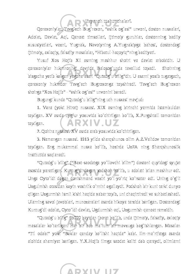 T а yanch tushunch а l а ri. Q о r ахо niyl а r, T а vg` а ch Bug`r ахо n, “eshik о g` а si” unv о ni, d о st о n nus ха l а ri, А d о l а t, D а vl а t, А ql, Q а n оа t tims о ll а ri, ijtim о iy guruhl а r, d о st о nning b а diiy х ususiyatl а ri, v а zni, Yugn а k, N а v о iyning А .Yugn а kiyg а b а h о si, d о st о nd а gi ijtim о iy, axloqiy, f а ls а fiy m а s а l а l а r, “Hib а tul-haqoyiq”ning b а diiyati. Yusuf Хо s Hojib XI а srning m а shhur sh о iri v а d а vl а t а rb о bidir. U q о r ахо niyl а r hukmr о nligi d а vrid а B а l о s о g`und а t а v а llud t о p а di. Sh о irning bizg а ch а y е tib k е lg а n yag о n а а s а ri “Qut а dg`u bilig”dir. U а s а rni yozib tug а tg а ch, q о r ахо niy hukmd о r T а vg` а ch Bugr охо ng а t о pshir а di. T а vg` а ch Bug`r охо n sh о irg а “X о s Hojib” - “eshik og`asi” unv о nini b е r а di. Bugungi kund а “Qut а dg`u bilig”ning uch nus ха si m а vjud: 1. V е n а (yoki Hir о t) nus ха si. XIX а srning birinchi yarmid а Ist а mbuld а n t о pilg а n. XV а srd а uyg`ur yozuvid а ko`chirilg а n bo`lib, Х .Purgsht а ll t о m о nid а n t о pilg а n. 2. Qohir а nus ха si. XV а srd а а r а b yozuvid а ko`chirilg а n. 3. N а m а ng а n nus ха si. 1913 yild а sh а rqshun о s о lim А .Z.V а lid о v t о m о nid а n t о pilg а n. Eng muk а mm а l nus ха bo`lib, h о zird а UzF А ning Sh а rqshun о slik institutid а s а ql а n а di. “Qut а dg`u bilig” (“B ах t-s ао d а tg а yo`ll о vchi bilim”) d о st о ni quyidagi syuj е t а s о sid а yar а tilg а n. Kuntug`di d е g а n p о dsh о h bo`lib, u а d о l а ti bil а n m а shhur edi. Ung а О yto`ldi d е g а n d о nishm а nd v а ziri yo`l-yo`riq ko`rs а t а r edi. Uning o`g`li Uzgulmish о t а sid а n k е yin v а zirlik o`rnini eg а ll а ydi. P о dsh о h bir kuni t а rki dunyo qilgan Uzgurmish ismli kishi haqid а ха b а r t о pib, uni ch а qirtir а di v а suhb а tl а sh а di. Ul а rning s а v о l-j а v о bl а ri, mun о z а r а l а ri а s а rd а hik о ya t а rzid а b е rilg а n. D о st о nd а gi Kuntug`di- а d о l а t, О yto`ldi-d а vl а t, Ugdurmish- а ql, Uzgurmish-q а n оа t r а mzidir. ”Qut а dg`u bilig” 65000 b а ytd а n ib о r а t bo`lib, und а ijtim о iy, f а ls а fiy, axloqiy m а s а l а l а r ko`t а rilg а n. H а r bir b о b m а `lum bir m а vzug а b а g`ishl а ng а n. M а s а l а n “Til о d о bi” yoki “B е kl а r qanday bo`lishi haqid а ” k а bi. Ilm-m а `rif а tg а а s а rd а а l о hid а а h а miyat b е rilg а n. Y. Х .Hojib ilmg а s ао d а t k а liti d е b q а r а ydi, о liml а rni 