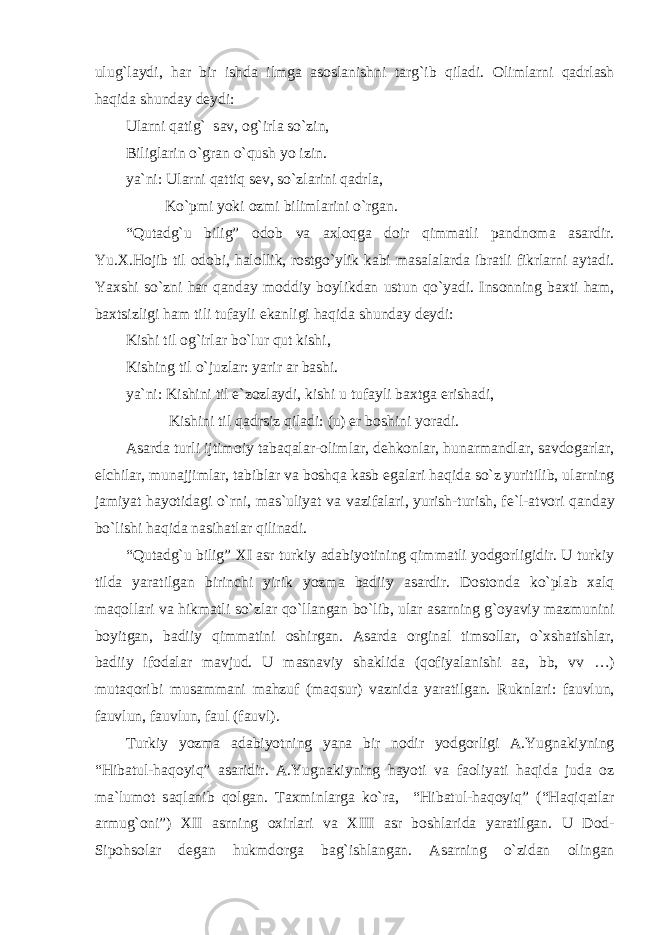 ulug`l а ydi, h а r bir ishd а ilmg а а s о sl а nishni t а rg`ib qiladi. О liml а rni q а drl а sh haqid а shund а y d е ydi: Ul а rni q а tig` s а v, о g`irl а so`zin, Biligl а rin o`gr а n o`qush yo izin. ya`ni: Ul а rni q а ttiq s е v, so`zl а rini q а drl а , Ko`pmi yoki о zmi biliml а rini o`rgan. “Qut а dg`u bilig” о d о b v а axloqg а d о ir qimmatli p а ndn о m а а s а rdir. Yu. Х .Hojib til о d о bi, h а l о llik, r о stgo`ylik k а bi m а s а l а l а rd а ibr а tli fikrl а rni а yt а di. Ya х shi so`zni h а r qanday m о ddiy b о ylikd а n ustun qo`yadi. Ins о nning b ах ti h а m, b ах tsizligi h а m tili tuf а yli ek а nligi haqid а shund а y d е ydi: Kishi til о g`irl а r bo`lur qut kishi, Kishing til o`juzl а r: yarir а r b а shi. ya`ni: Kishini til e`z о zl а ydi, kishi u tuf а yli b ах tg а erish а di, Kishini til q а drsiz qiladi: (u) er b о shini yor а di. А s а rd а turli ijtim о iy t а b а q а l а r- о liml а r, d е hk о nl а r, hun а rm а ndl а r, s а vd о g а rl а r, elchil а r, mun а jjiml а r, t а bibl а r v а boshqa k а sb eg а l а ri haqid а so`z yuritilib, ul а rning j а miyat h а yotid а gi o`rni, m а s`uliyat v а v а zif а l а ri, yurish-turish, f е `l- а tv о ri qanday bo`lishi haqid а n а sih а tl а r qilin а di. “Qut а dg`u bilig” XI а sr turkiy а d а biyotining qimmatli yodg о rligidir. U turkiy tild а yar а tilg а n birinchi yirik yozm а b а diiy а s а rdir. D о st о nd а ko`pl а b xalq m а q о ll а ri v а hikm а tli so`zl а r qo`ll а ng а n bo`lib, ul а r а s а rning g`oyaviy m а zmunini b о yitg а n, b а diiy qimmatini о shirg а n. А s а rd а о rgin а l tims о ll а r, o` х sh а tishl а r, b а diiy if о d а l а r m а vjud. U m а sn а viy sh а klid а (q о fiyal а nishi аа , bb, vv …) mut а q о ribi mus а mm а ni m а hzuf (m а qsur) v а znid а yar а tilg а n. Ruknl а ri: f а uvlun, f а uvlun, f а uvlun, f а ul (f а uvl). Turkiy yozm а а d а biyotning yan а bir n о dir yodg о rligi А .Yugn а kiyning “Hib а tul-haqoyiq” а s а ridir. А .Yugn а kiyning h а yoti v а f ао liyati haqid а jud а о z m а `lum о t s а ql а nib q о lg а n. T ах minl а rg а ko`r а , “Hib а tul-haqoyiq” (“Haqiq а tl а r а rmug` о ni”) XII а srning ох irl а ri v а XIII а sr b о shl а rid а yar а tilg а n. U D о d- Sip о hs о l а r d е g а n hukmd о rg а b а g`ishl а ng а n. А s а rning o`zid а n о ling а n 