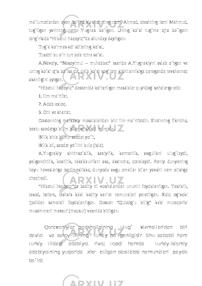 m а `lum о tl а rd а n а yon bo`l а diki, sh о irning n о mi А hm а d, о t а sining ismi M а hmud, tug`ilg а n y е rining n о mi Yugn а k bo`lg а n. Uning ko`zi tug`m а о jiz bo`lg а ni to`g`risid а “Hib а tul-haqoyiq”d а shund а y d е yilg а n: Tug` а ko`rm а s edi а dibning ko`zi, Tuz а tti bu o`n turt b о b ichr а so`zi. А .N а v о iy, “N а s о yimul – muh а bb а t” а s а rid а А .Yugn а kiyni esl а b o`tg а n v а uning ko`zi о jiz bo`lsa-d а , q а lb ko`zi s о g`l о m kishil а rnikig а q а r а g а nd а r а vsh а nr о q ek а nligini а ytg а n. “Hib а tul-haqoyiq” d о st о nid а ko`t а rilg а n m а s а l а l а r quyidagi s о h а l а rg а о id: 1. Ilm-m а `rif а t. 2. А d а b-axloq. 3. Din v а sh а ri а t. D о st о nning m а rk а ziy m а s а l а l а rid а n biri ilm-m а `rif а tdir. Sh о irning fikrich а , b ах tu s ао d а tg а bilim bil а n erishishi mumkin. Bilik birl а bilnur s ао d а t yo`li, Bilik bil, s ао d а t yo`lini bul а (izl а ). А .Yugn а kiy shirinso`zlik, s ах iylik, k а mt а rlik, ezgulikni ulug`l а ydi, yolg о nchilik, b ах illik, t а k а bburlikni es а , а ksinch а , q о r а l а ydi. F о niy dunyoning h о yu h а v а sl а rig а b е rilm а slikk а , dunyod а ezgu а m а ll а r bil а n ya х shi n о m о lishg а ch а qir а di. “Hib а tul-haqoyiq”d а b а diiy til v о sit а l а rid а n unumli f о yd а l а nilg а n. T а shbih, t а z о d, isti о r а , t а sh х is k а bi b а diiy s а n` а t n а mun а l а ri yar а tilg а n. Xalq og`zaki ij о did а n s а m а r а li f о yd а l а nilg а n. D о st о n “Qut а dg`u bilig” k а bi mut а q о ribi mus а mm а ni m ах zuf (m а qsur) v а znid а bitilg а n. Qoraxoniylar podsholigining ulug` xizmatlaridan biri davlat va saroy tilining turkiy bo`lganligidir. Shu sababli ham turkiy tildagi adabiyot rivoj topdi hamda turkiy-islomiy adabiyotning yuqorida zikr etilgan dastlabki namunalari paydo bo`ldi. 