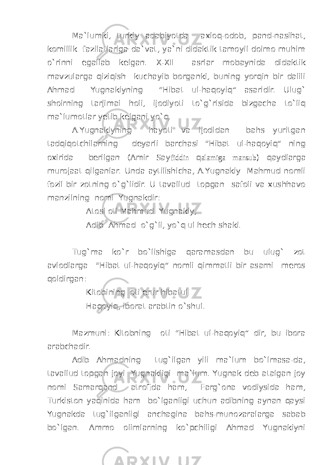 Ma`lumki, turkiy adabiyotda axloq-odob, pand-nasihat, komillik fazilatlariga da`vat, ya`ni didaktik tamoyil doimo muhim o`rinni egallab kelgan. X-XII asrlar mobaynida didaktik mavzularga qiziqish kuchayib borganki, buning yorqin bir dalili Ahmad Yugnakiyning “Hibat ul-haqoyiq” asaridir. Ulug` shoirning tarjimai holi, ijodiyoti to`g`risida bizgacha to`liq ma`lumotlar yetib kelgani yo`q. A.Yugnakiyning hayoti va ijodidan bahs yuritgan tadqiqotchilarning deyarli barchasi “Hibat ul-haqoyiq” ning oxirida berilgan (Amir Say fiddin q alamiga mansub ) qaydlarga murojaat qilganlar. Unda aytilishicha, A.Yugnakiy Mahmud nomli fozil bir zotning o`g`lidir. U tavallud topgan safoli va xushhavo manzilning nomi Yugnakdir: Atosi oti Mahmud Yugnakiy, Adib Ahmad o`g`li, yo`q ul hech shaki. Tug`ma ko`r bo`lishiga qaramasdan bu ulug` zot avlodlarga “Hibat ul-haqoyiq” nomli qimmatli bir asarni meros qoldirgan: Kitobining oti erur hibatul Haqoyiq, iborat arabtin o`shul. Mazmuni: Kitobning oti “Hibat ul-haqoyiq” dir, bu ibora arabchadir. Adib Ahmadning tug`ilgan yili ma`lum bo`lmasa-da, tavallud topgan joyi Yugnakligi ma`lum. Yugnak deb atalgan joy nomi Samarqand atrofida ham, Farg`ona vodiysida ham, Turkiston yaqinida ham bo`lganligi uchun adibning aynan qaysi Yugnakda tug`ilganligi anchagina bahs-munozaralarga sabab bo`lgan. Ammo olimlarning ko`pchiligi Ahmad Yugnakiyni 