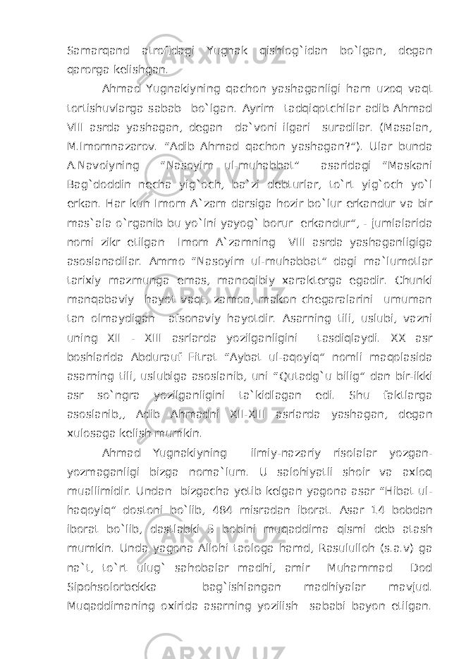 Samarqand atrofidagi Yugnak qishlog`idan bo`lgan, degan qarorga kelishgan. Ahmad Yugnakiyning qachon yashaganligi ham uzoq vaqt tortishuvlarga sabab bo`lgan. Ayrim tadqiqotchilar adib Ahmad VIII asrda yashagan, degan da`voni ilgari suradilar. (Masalan, M.Imomnazarov. “Adib Ahmad qachon yashagan?”). Ular bunda A.Navoiyning “Nasoyim ul-muhabbat” asaridagi “Maskani Bag`doddin necha yig`och, ba`zi debturlar, to`rt yig`och yo`l erkan. Har kun Imom A`zam darsiga hozir bo`lur erkandur va bir mas`ala o`rganib bu yo`lni yayog` borur erkandur”, - jumlalarida nomi zikr etilgan Imom A`zamning VIII asrda yashaganligiga asoslanadilar. Ammo “Nasoyim ul-muhabbat” dagi ma`lumotlar tarixiy mazmunga emas, manoqibiy xarakterga egadir. Chunki manqabaviy hayot vaqt, zamon, makon chegaralarini umuman tan olmaydigan afsonaviy hayotdir. Asarning tili, uslubi, vazni uning XII - XIII asrlarda yozilganligini tasdiqlaydi. XX asr boshlarida Abdurauf Fitrat “Aybat ul-aqoyiq” nomli maqolasida asarning tili, uslubiga asoslanib, uni “Qutadg`u bilig” dan bir-ikki asr so`ngra yozilganligini ta`kidlagan edi. Shu faktlarga asoslanib,, Adib Ahmadni XII-XIII asrlarda yashagan, degan xulosaga kelish mumkin. Ahmad Yugnakiyning ilmiy-nazariy risolalar yozgan- yozmaganligi bizga noma`lum. U salohiyatli shoir va axloq muallimidir. Undan bizgacha yetib kelgan yagona asar “Hibat ul- haqoyiq” dostoni bo`lib, 484 misradan iborat. Asar 14 bobdan iborat bo`lib, dastlabki 5 bobini muqaddima qismi deb atash mumkin. Unda yagona Allohi taologa hamd, Rasululloh (s.a.v) ga na`t, to`rt ulug` sahobalar madhi, amir Muhammad Dod Sipohsolorbekka bag`ishlangan madhiyalar mavjud. Muqaddimaning oxirida asarning yozilish sababi bayon etilgan. 