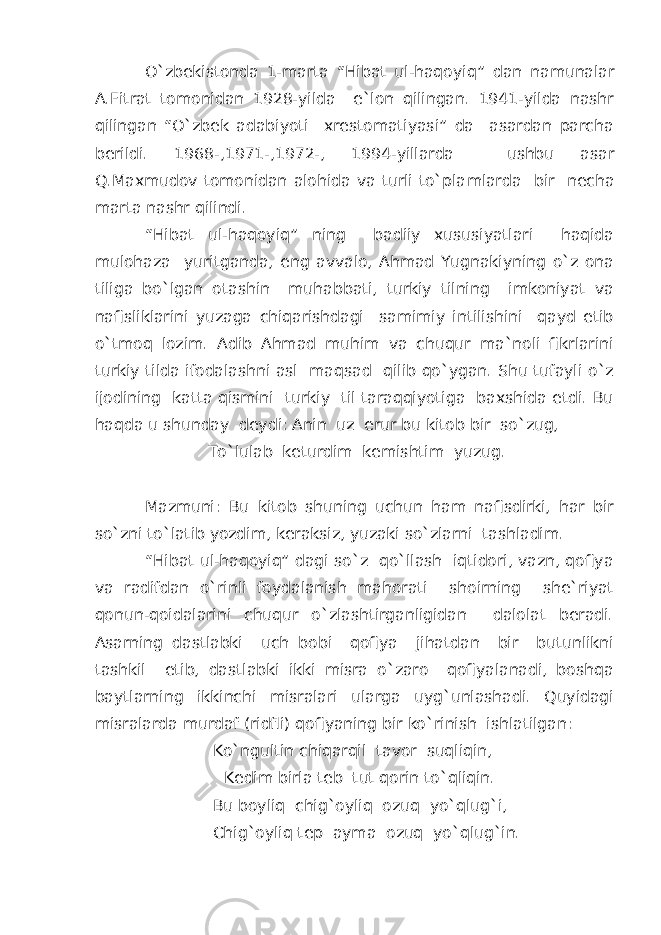 O`zbekistonda 1-marta “Hibat ul-haqoyi q ” dan namunalar A.Fitrat tomonidan 1928-yilda e`lon qilingan. 1941-yilda nashr qilingan “O`zbek adabiyoti xrestomatiyasi” da asardan parcha berildi. 1968- , 1971- , 1972- , 1994-yillarda ushbu asar Q.Maxmudov tomonidan alohida va turli to`pla mlar da bir necha marta nashr qilindi. “Hibat ul-haqoyiq” ning badiiy xususiyatlari haqida mulohaza yuritganda, eng avvalo, Ahmad Yugnakiyning o`z ona tiliga bo`lgan otashin muhabbati, turkiy tilning imkoniyat va nafisliklarini yuzaga chiqarishdagi samimiy intilishini qayd etib o`tmoq lozim. Adib Ahmad muhim va chuqur ma`noli fikrlarini turkiy tilda ifodalashni asl maqsad qilib qo`ygan. Shu tufayli o`z ijodining katta qismini turkiy til taraqqiyotiga baxshida etdi. Bu haqda u shunday deydi: Anin uz erur bu kitob bir so`zug, To`lulab keturdim kemishtim yuzug. Mazmuni: Bu kitob shuning uchun ham nafisdirki, har bir so`zni to`latib yozdim, keraksiz, yuzaki so`zlarni tashladim. “Hibat ul-haqoyiq” dagi so`z qo`llash iqtidori, vazn, qofiya va radifdan o`rinli foydalanish mahorati shoirning she`riyat qonun-qoidalarini chuqur o`zlashtirganligidan dalolat beradi. Asarning dastlabki uch bobi qofiya jihatdan bir butunlikni tashkil etib, dastlabki ikki misra o`zaro qofiyalanadi, boshqa baytlarning ikkinchi misralari ularga uyg`unlashadi. Quyidagi misralarda murdaf (ridfli) qofiyaning bir ko`rinish ishlatilgan: Ko`ngultin chiqarqil tavor suqliqin, Kedim birla teb tut qorin to`qliqin. Bu boyliq chig`oyliq ozuq yo`qlug`i, Chig`oyliq tep ayma ozuq yo`qlug`in. 