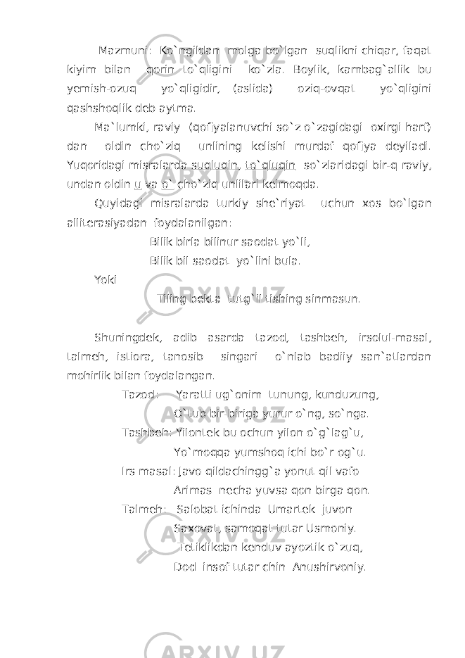  Mazmuni: Ko`ngildan molga bo`lgan suqlikni chiqar, faqat kiyim bilan qorin to`qligini ko`zla. Boylik, kambag`allik bu yemish-ozuq yo`qligidir, (aslida) oziq-ovqat yo`qligini qashshoqlik deb aytma. Ma`lumki, raviy (qofiyalanuvchi so`z o`zagidagi oxirgi harf) dan oldin cho`ziq unlining kelishi murdaf qofiya deyiladi. Yuqoridagi misralarda suqluqin , to`qluqin so`zlaridagi bir-q raviy, undan oldin u va o` cho`ziq unlilari kelmoqda. Quyidagi misralarda turkiy she`riyat uchun xos bo`lgan alliterasiyadan foydalanilgan: Bilik birla bilinur saodat yo`li, Bilik bil saodat yo`lini bula. Yoki Tiling bekta tutg`il tishing sinmasun. Shuningdek, adib asarda tazod, tashbeh, irsolul-masal, talmeh, istiora, tanosib singari o`nlab badiiy san`atlardan mohirlik bilan foydalangan. Tazod: Yaratti ug`onim tunung, kunduzung, O`tub bir-biriga yurur o`ng, so`nga. Tashbeh: Yilontek bu ochun yilon o`g`lag`u, Yo`moqqa yumshoq ichi bo`r og`u. Irs masal: Javo qildachingg`a yonut qil vafo Arimas necha yuvsa qon birga qon. Talmeh: Salobat ichinda Umartek juvon Saxovat, samoqat tutar Usmoniy. Tetiklikdan kenduv ayoztik o`zuq, Dod insof tutar chin Anushirvoniy. 