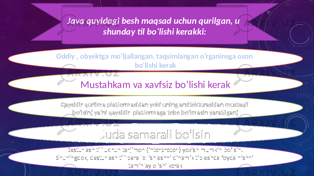 Oddiy , obyektga mo’ljallangan, taqsimlangan o’rganinsga oson bo’lishi kerak Mustahkam va xavfsiz bo’lishi kerak Qaysidir qurilma platformasidan yoki uning arxitekturasidan mustaqil bo’lsin( ya’ni qaysidir platformaga tobe bo’lmasin yaratilgan) Juda samarali bo’lsin Dasturlash tili uchun tarjimon (interpreter ) yozish mumkin bo’lsin. Shuningdek, dasturlash tili parallel ishlashni dinamik tiplashda foydalnishni taminlay olishi kerakJava quyidagi besh maqsad uchun qurilgan, u shunday til bo’lishi kerakki: 