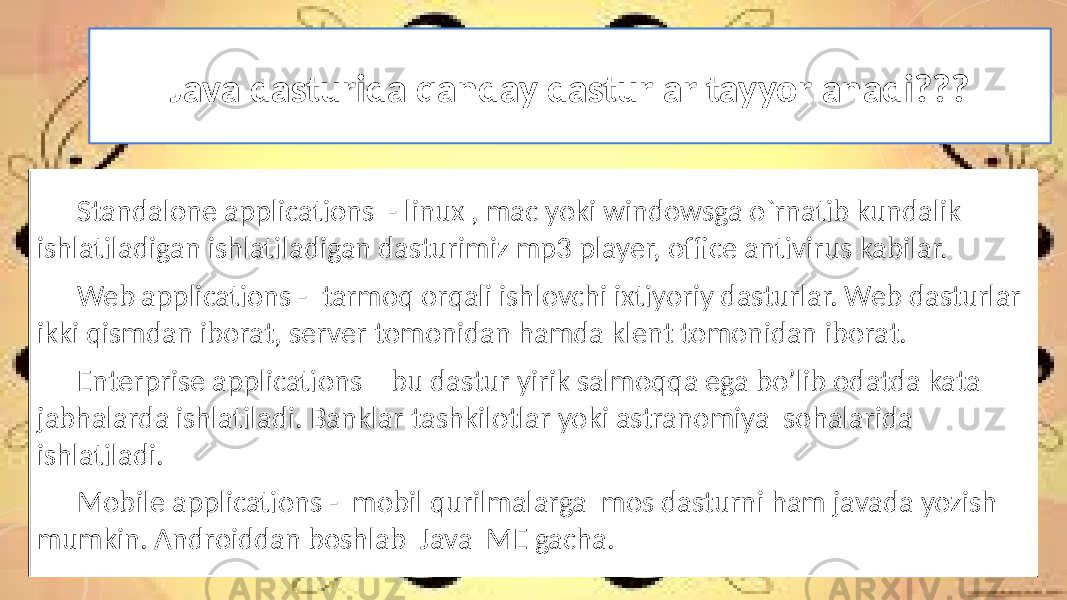 Java dasturida qanday dasturlar tayyorlanadi??? Standalone applications - linux , mac yoki windowsga o`rnatib kundalik ishlatiladigan ishlatiladigan dasturimiz mp3 player, office antivirus kabilar. Web applications - tarmoq orqali ishlovchi ixtiyoriy dasturlar. Web dasturlar ikki qismdan iborat, server tomonidan hamda klent tomonidan iborat. Enterprise applications – bu dastur yirik salmoqqa ega bo’lib odatda kata jabhalarda ishlatiladi. Banklar tashkilotlar yoki astranomiya sohalarida ishlatiladi. Mobile applications - mobil qurilmalarga mos dasturni ham javada yozish mumkin. Androiddan boshlab Java ME gacha. 