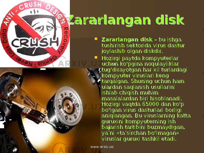 Zararlangan diskZararlangan disk  Zararlangan diskZararlangan disk – bu ishga – bu ishga tushirish stushirish s ее ktorida virus dastur ktorida virus dastur joylashib olgan diskdir.joylashib olgan diskdir.  Hozirgi paytda kompyutHozirgi paytda kompyut ее rlar rlar uchun ko‘pgina noqulayliklar uchun ko‘pgina noqulayliklar tug‘dirayotgan har xil turlardagi tug‘dirayotgan har xil turlardagi kompyutkompyut ее r viruslari kr viruslari k ее ng ng tarqalgan. Shuning uchun ham tarqalgan. Shuning uchun ham ulardan saqlanish usullarini ulardan saqlanish usullarini ishlab chiqish muhim ishlab chiqish muhim masalalardan biri hisoblanadi. masalalardan biri hisoblanadi. Hozirgi vaqtda 65000 dan ko‘p Hozirgi vaqtda 65000 dan ko‘p bo‘lgan virus dasturlari borligi bo‘lgan virus dasturlari borligi aniqlangan. Bu viruslarning katta aniqlangan. Bu viruslarning katta guruxini kompyutguruxini kompyut ее rning ish rning ish bajarish tartibini buzmaydigan, bajarish tartibini buzmaydigan, ya’ni «ta’sirchan bo‘lmagan» ya’ni «ta’sirchan bo‘lmagan» viruslar guruxi tashkil etadi.viruslar guruxi tashkil etadi. www.arxiv.uzwww.arxiv.uz 