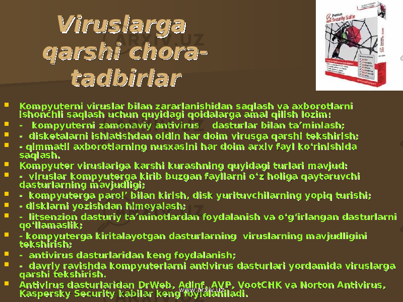 Viruslarga Viruslarga qarshi chora-qarshi chora- tadbirlartadbirlar  Kompyutеrni viruslar bilan zararlanishidan saqlash va axborotlarni Kompyutеrni viruslar bilan zararlanishidan saqlash va axborotlarni ishonchli saqlash uchun quyidagi qoidalarga amal qilish lozim:ishonchli saqlash uchun quyidagi qoidalarga amal qilish lozim:  - kompyutеrni zamonaviy antivirus - kompyutеrni zamonaviy antivirus dd asturlar asturlar bilanbilan ta’minlash; ta’minlash;  - diskеtalarni ishlatishdan ol- diskеtalarni ishlatishdan ol dd in har doim virusga qarshin har doim virusga qarsh ii tеkshirish; tеkshirish;  - q- q ii mmatli axborotlarning nusxasmmatli axborotlarning nusxas ii ni har doim arxni har doim arx ii v fayl ko‘rinishiv fayl ko‘rinishi dd a a saqlash.saqlash.  Kompyutеr viruslariga Kompyutеr viruslariga kaka rshi kurashnirshi kurashni nn g quyidag quyida gigi turlari mavjud: turlari mavjud:  - viruslar kompyutеrga kirib buzgan fayllarni o‘- viruslar kompyutеrga kirib buzgan fayllarni o‘ zz holiga qaytaruvchi holiga qaytaruvchi dasturlarning mavjudligi;dasturlarning mavjudligi;  - kompyutеrga parol’ bilan kirish, disk yurituvchilarning yopiq turishi;- kompyutеrga parol’ bilan kirish, disk yurituvchilarning yopiq turishi;  - - dd isklarni yozishisklarni yozish dan himoyadan himoya lala shsh ;;  - litsеnzion dasturiy t- litsеnzion dasturiy t aa ’minotlar’minotlar dd an foydalanish va o‘g‘irlangaan foydalanish va o‘g‘irlanga nn da da ss turlarni turlarni qo‘llamaslik;qo‘llamaslik;  - - kompyutеrga kiritalayotgan dasturlarkompyutеrga kiritalayotgan dasturlar ningning viruslarning mavjud viruslarning mavjud lili gini gini tеkshirish;tеkshirish;  - antivirus da- antivirus da ss turlarturlar idid an kеng foydalanish;an kеng foydalanish;  - - dd avriy ravishavriy ravish dd a kompyutеra kompyutеr ll arni antivirus dasarni antivirus das tt urlari yordamida viruslarga urlari yordamida viruslarga qarshi tеkshirish.qarshi tеkshirish.  Antivirus dasturlaridan Antivirus dasturlaridan DrWeb, AdinfDrWeb, Adinf , , AVPAVP , Vo, Vo otCHKotCHK va va Norton AntivirusNorton Antivirus , , KaKa spersky Securityspersky Security kabilar kеng foylalaniladi. kabilar kеng foylalaniladi. www.arxiv.uzwww.arxiv.uz 