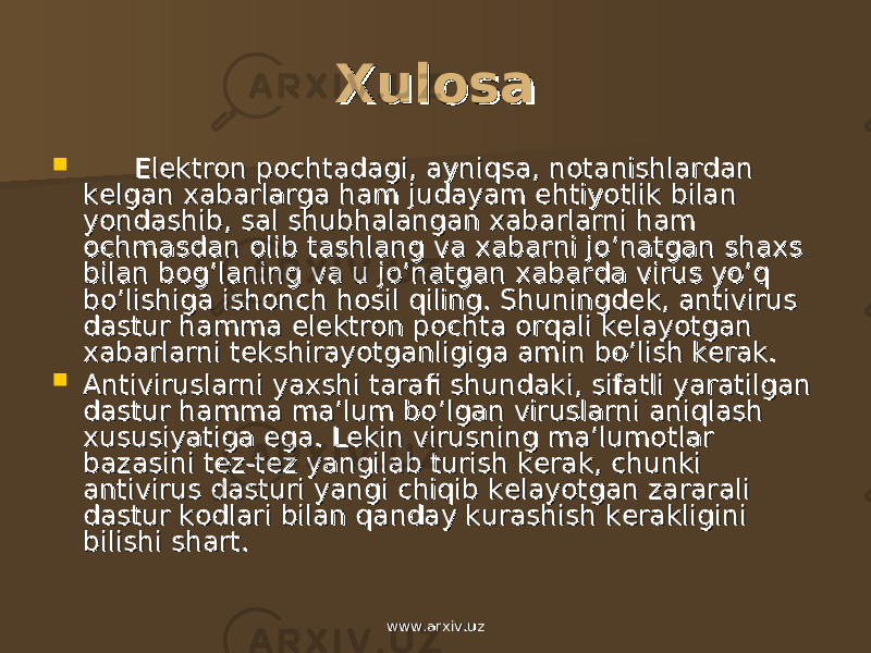 XulosaXulosa  Elektron pochtadagi, ayniqsa, notanishlardan Elektron pochtadagi, ayniqsa, notanishlardan kelgan xabarlarga ham judayam ehtiyotlik bilan kelgan xabarlarga ham judayam ehtiyotlik bilan yondashib, sal shubhalangan xabarlarni ham yondashib, sal shubhalangan xabarlarni ham ochmasdan olib tashlang va xabarni jo’natgan shaxs ochmasdan olib tashlang va xabarni jo’natgan shaxs bilan bog’laning va u jo’natgan xabarda virus yo’q bilan bog’laning va u jo’natgan xabarda virus yo’q bo’lishiga ishonch hosil qiling. Shuningdek, antivirus bo’lishiga ishonch hosil qiling. Shuningdek, antivirus dastur hamma elektron pochta orqali kelayotgan dastur hamma elektron pochta orqali kelayotgan xabarlarni tekshirayotganligiga amin bo’lish kerak. xabarlarni tekshirayotganligiga amin bo’lish kerak.  Antiviruslarni yaxshi tarafi shundaki, sifatli yaratilgan Antiviruslarni yaxshi tarafi shundaki, sifatli yaratilgan dastur hamma ma’lum bo’lgan viruslarni aniqlash dastur hamma ma’lum bo’lgan viruslarni aniqlash xususiyatiga ega. Lekin virusning ma’lumotlar xususiyatiga ega. Lekin virusning ma’lumotlar bazasini tez-tez yangilab turish kerak, chunki bazasini tez-tez yangilab turish kerak, chunki antivirus dasturi yangi chiqib kelayotgan zararali antivirus dasturi yangi chiqib kelayotgan zararali dastur kodlari bilan qanday kurashish kerakligini dastur kodlari bilan qanday kurashish kerakligini bilishi shart.bilishi shart. www.arxiv.uzwww.arxiv.uz 