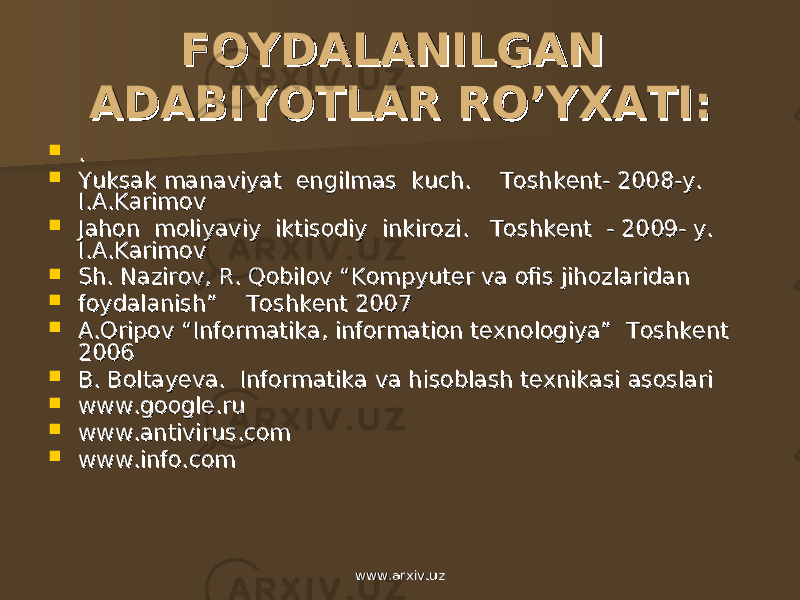 FOYDALANILGAN FOYDALANILGAN ADABIYOTLAR ROADABIYOTLAR RO ’’ YXATIYXATI ::  . .  Yuksak manaviyat engilmas kuch. Toshkent- 2008-y. Yuksak manaviyat engilmas kuch. Toshkent- 2008-y. I.A.KarimovI.A.Karimov  Jahon moliyaviy iktisodiy inkirozi. Toshkent - 2009- y. Jahon moliyaviy iktisodiy inkirozi. Toshkent - 2009- y. II .. AA .. KarimovKarimov  Sh. Nazirov, R. Qobilov “Kompyuter va ofis jihozlaridan Sh. Nazirov, R. Qobilov “Kompyuter va ofis jihozlaridan  foydalanish” Toshkent 2007 foydalanish” Toshkent 2007  A.Oripov “Informatika, information texnologiya” Toshkent A.Oripov “Informatika, information texnologiya” Toshkent 20062006  B. Boltayeva. Informatika va hisoblash texnikasi asoslari B. Boltayeva. Informatika va hisoblash texnikasi asoslari  www.google.ru www.google.ru  www.antivirus.com www.antivirus.com  www.info.com www.info.com www.arxiv.uzwww.arxiv.uz 