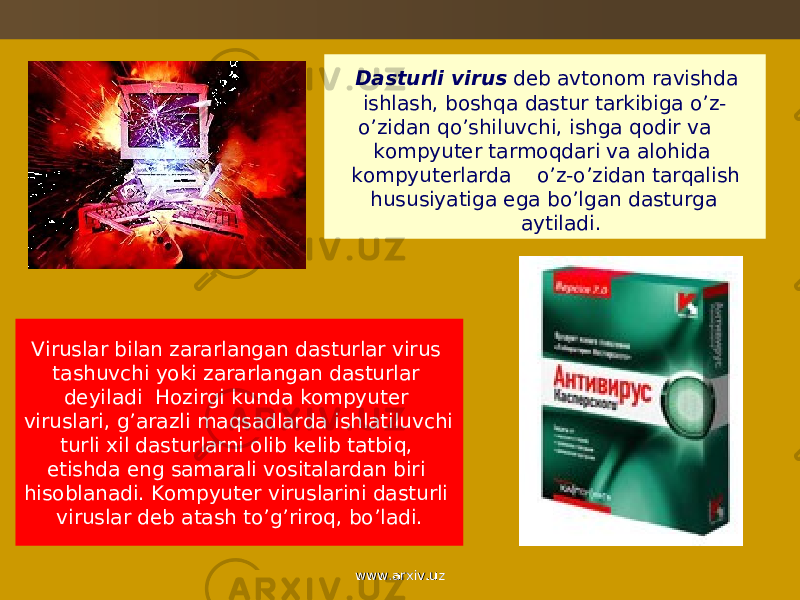  Dasturli virus dеb avtonom ravishda ishlash, bosh q a dastur tarkibiga o ’z- o ’zidan qo ’shiluvchi, ishga q odir va kompyutеr tarmo q dari va alo h ida kompyutеrlarda o ’z- o ’zidan tar q alish h ususiyatiga ega b o ’lgan dasturga aytiladi. Viruslar bilan zararlangan dasturlar virus tashuvchi yoki zararlangan dasturlar dеyiladi H ozirgi kunda kompyutеr viruslari, g’arazli ma q sadlarda ishlatiluvchi turli xil dasturlarni olib kеlib tatbi q , etishda eng samarali vositalardan biri hisoblanadi. Kompyutеr viruslarini dasturli viruslar dеb atash t o ’ g ’riro q , b o ’ladi. www.arxiv.uzwww.arxiv.uz 