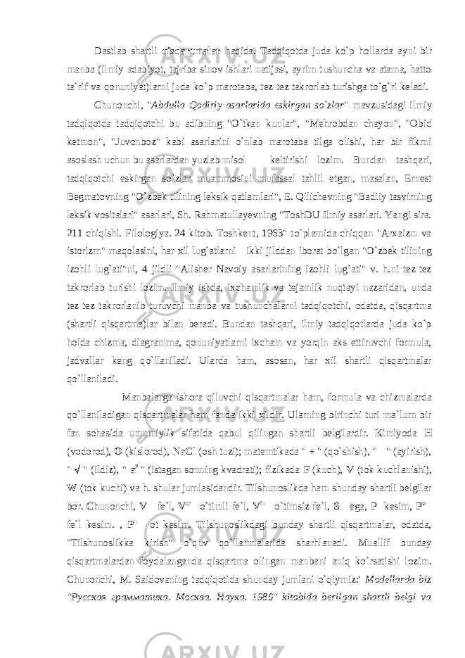 Dastlab shartli qisqartmalar haqida. Tadqiqotda juda ko`p hollarda ayni bir manba (ilmiy adabiyot, tajriba-sinov ishlari natijasi, ayrim tushuncha va atama, hatto ta`rif va qonuniyat)larni juda ko`p marotaba, tez-tez takrorlab turishga to`g`ri keladi. Chunonchi, &#34; Abdulla Qodiriy asarlarida eskirgan so`zlar &#34; mavzusidagi ilmiy tadqiqotda tadqiqotchi bu adibning &#34;O`tkan kunlar&#34;, &#34;Mehrobdan chayon&#34;, &#34;Obid ketmon&#34;, &#34;Juvonboz&#34; kabi asarlarini o`nlab marotaba tilga olishi, har bir fikrni asoslash uchun bu asarlardan yuzlab misol keltirishi lozim. Bundan tashqari, tadqiqotchi eskirgan so`zlar muammosini mufassal tahlil etgan, masalan, Ernest Begmatovning &#34;O`zbek tilining leksik qatlamlari&#34;, E. Qilichevning &#34;Badiiy tasvirning leksik vositalari&#34; asarlari, Sh. Rahmatullayevning &#34;ToshDU Ilmiy asarlari. Yangi sira. 211-chiqishi. Filologiya. 24-kitob. Toshkent, 1963&#34; to`plamida chiqqan &#34;Arxaizm va istorizm&#34; maqolasini, har xil lug`atlarni - ikki jilddan iborat bo`lgan &#34;O`zbek tilining izohli lug`ati&#34;ni, 4 jildli &#34;Alisher Navoiy asarlarining izohli lug`ati&#34; v. h.ni tez-tez takrorlab turishi lozim. Ilmiy ishda, ixchamlik va tejamlik nuqtayi nazaridan, unda tez-tez takrorlanib turuvchi manba va tushunchalarni tadqiqotchi, odatda, qisqartma (shartli qisqartma)lar bilan beradi. Bundan tashqari, ilmiy tadqiqotlarda juda ko`p holda chizma, diagramma, qonuniyatlarni ixcham va yorqin aks ettiruvchi formula, jadvallar keng qo`llaniladi. Ularda ham, asosan, har xil shartli qisqartmalar qo`llaniladi. Manbalarga ishora qiluvchi qisqartmalar ham, formula va chizmalarda qo`llaniladigan qisqartmalar ham fanda ikki xildir. Ularning birinchi turi ma`lum bir fan sohasida umumiylik sifatida qabul qilingan shartli belgilardir. Kimiyoda H (vodorod), O (kislorod), NaCl (osh tuzi); matemtikada &#34; + &#34; (qo`shish), &#34; - &#34; (ayirish), &#34;  &#34; (ildiz), &#34; a 2 &#34; (istagan sonning kvadrati); fizikada F (kuch), V (tok kuchlanishi), W (tok kuchi) va h. shular jumlasidandir. Tilshunoslikda ham shunday shartli belgilar bor. Chunonchi, V - fe`l, V tr - o`timli fe`l, V in - o`timsiz fe`l, S - ega, P -kesim, P v - fe`l kesim. , P n - ot kesim. Tilshunoslikdagi bunday shartli qisqartmalar, odatda, &#34;Tilshunoslikka kirish&#34; o`quv qo`llanmalarida sharhlanadi. Muallif bunday qisqartmalardan foydalanganda qisqartma olingan manbani aniq ko`rsatishi lozim. Chunonchi, M. Saidovaning tadqiqotida shunday jumlani o`qiymiz:&#39; Modellarda biz &#34; Русская грамматика . Москва . Наука . 1980&#34; kitobida berilgan shartli belgi va 