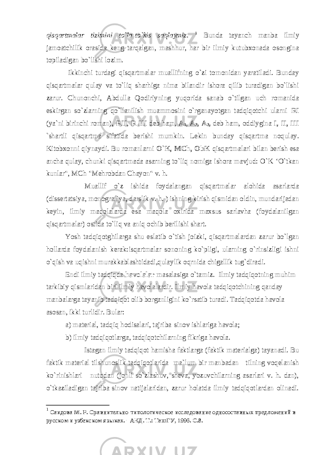 qisqartmalar tizimini to`la-to`kis saqlaymiz. 1 Bunda tayanch manba ilmiy jamoatchilik orasida keng tarqalgan, mashhur, har bir ilmiy kutubxonada osongina topiladigan bo`lishi lozim. Ikkinchi turdagi qisqartmalar muallifning o`zi tomonidan yaratiladi. Bunday qisqartmalar qulay va to`liq sharhiga nima bilandir ishora qilib turadigan bo`lishi zarur. Chunonchi, Abdulla Qodiriyning yuqorida sanab o`tilgan uch romanida eskirgan so`zlarning qo`llanilish muammosini o`rganayotgan tadqiqotchi ularni RI (ya`ni birinchi roman), RII , R III deb ham, A 1 , A 2 , A 3 , deb ham, oddiygina I, II, III ` shartli qisqartma sifatida berishi mumkin. Lekin bunday qisqartma noqulay. Kitobxonni qiynaydi. Bu romanlarni O`K, MCh, ObK qisqartmalari bilan berish esa ancha qulay, chunki qisqartmada asarning to`liq nomiga ishora mavjud: O`K-&#34;O`tkan kunlar&#34;, MCh-&#34;Mehrobdan Chayon&#34; v. h. Muallif o`z ishida foydalangan qisqartmalar alohida asarlarda (dissertatsiya, monografiya, darslik v. h. ) ishning kirish qismidan oldin, mundarijadan keyin, ilmiy maqolalarda esa maqola oxirida maxsus sarlavha (foydalanilgan qisqartmalar) ostida to`liq va aniq ochib berilishi shart. Yosh tadqiqotghilarga shu eslatib o`tish joizki, qisqartmalardan zarur bo`lgan hollarda foydalanish kerak:isqartmalar sononing ko`pligi, ularning o`rinsizligi ishni o`qish va uqishni murakkablashtidadi,qulaylik oqrnida chigallik tug`diradi. Endi ilmiy tadqiqda havolalar masalasiga o`tamiz. Ilmiy tadqiqotning muhim tarkibiy qismlaridan biri ilmiy havolalardir. Ilmiy havola tadqiqotchining qanday manbalarga tayanib tadqiqot olib borganligini ko`rsatib turadi. Tadqiqotda havola asosan, ikki turlidir. Bular: a) material, tadqiq hodisalari, tajriba-sinov ishlariga havola; b) ilmiy tadqiqotlarga, tadqiqotchilarning fikriga havola. Istagan ilmiy tadqiqot hamisha faktlarga (faktik materialga) tayanadi. Bu faktik material tilshunoslik tadqiqotlarida ma`lum bir manbadan - tilning voqelanish ko`rinishlari - nutqdan (jonli so`zlashuv, sheva, yozuvchilarning asarlari v. h. dan), o`tkaziladigan tajriba-sinov natijalaridan, zarur holatda ilmiy tadqiqotlardan olinadi. 1 Саидова М. Р. Сравнительно-типологическое исследование односоставных предложений в русском и узбекском языках. – АКД. Т.: ТашГУ, 1996. С.8. 