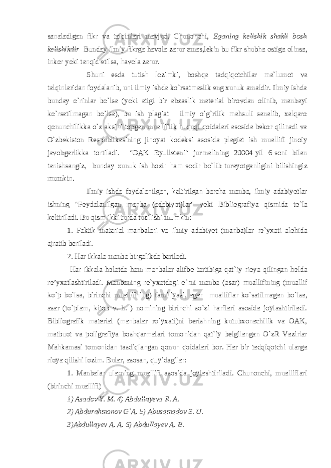 sanaladigan fikr va talqinlari mavjud. Chunonchi, Eganing kelishik shakli bosh kelishikdir Bunday ilmiy fikrga havola zarur emas,lekin bu fikr shubha ostiga olinsa, inkor yoki tanqid etilsa, havola zarur. Shuni esda tutish lozimki, boshqa tadqiqotchilar ma`lumot va talqinlaridan foydalanib, uni ilmiy ishda ko`rsatmaslik eng xunuk amaldir. Ilmiy ishda bunday o`rinlar bo`lsa (yoki atigi bir abzaslik material birovdan olinib, manbayi ko`rsatilmagan bo`lsa), bu ish plagiat - ilmiy o`g`rilik mahsuli sanalib, xalqaro qonunchilikka o`z aksini topgan mualliflik huquqi qoidalari asosida bekor qilinadi va O`zbekiston Respublikasining jinoyat kodeksi asosida plagiat ish muallifi jinoiy javobgarlikka tortiladi. &#34;OAK Byulleteni&#34; jurrnalining 20004-yil 6-soni bilan tanishsangiz, bunday xunuk ish hozir ham sodir bo`lib turayotganligini bilishingiz mumkin. Ilmiy ishda foydalanilgan, keltirilgan barcha manba, ilmiy adabiyotlar ishning &#34;Foydalanilgan manba (adabiyot)lar&#34; yoki Bibliografiya qismida to`la keltiriladi. Bu qism ikki turda tuzilishi mumkin: 1. Faktik material manbalari va ilmiy adabiyot (manba)lar ro`yxati alohida ajratib beriladi. 2. Har ikkala manba birgalikda beriladi. Har ikkala holatda ham manbalar alifbo tartibiga qat`iy rioya qilingan holda ro’yxatlashtiriladi. Manbaning ro`yxatdagi o`rni manba (asar) muallifining (muallif ko`p bo`lsa, birinchi muallifning) familiyasi, agar mualliflar ko`satilmagan bo`lsa, asar (to`plam, kitob v. h. ) nomining birinchi so`zi harflari asosida joylashtiriladi. Bibliografik material (manbalar ro`yxati)ni berishning kutubxonachilik va OAK, matbuot va poligrafiya boshqarmalari tomonidan qat`iy belgilangan O`zR Vazirlar Mahkamasi tomonidan tasdiqlangan qonun-qoidalari bor. Har bir tadqiqotchi ularga rioya qilishi lozim. Bular, asosan, quyidagilar: 1. Manbalar ularning muallifi asosida joylashtiriladi. Chunonchi, mualliflari (birinchi muallifi) 1) Asadov Y. M. 4) Abdullayeva R. A. 2) Abdurahmonov G`A. 5) Abusamadov S. U. 3)Abdullayev A. A. 6) Abdullayev A. B. 