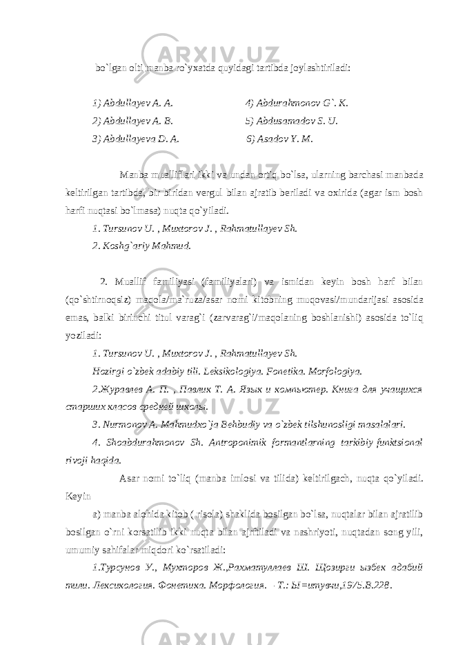  bo`lgan olti manba ro`yxatda quyidagi tartibda joylashtiriladi: 1) Abdullayev A. A. 4) Abdurahmonov G`. K. 2) Abdullayev A. B. 5) Abdusamadov S. U. 3) Abdullayeva D. A. 6) Asadov Y. M. Manba mualliflari ikki va undan ortiq bo`lsa, ularning barchasi manbada keltirilgan tartibda, bir-biridan vergul bilan ajratib beriladi va oxirida (agar ism bosh harfi nuqtasi bo`lmasa) nuqta qo`yiladi. 1. Tursunov U. , Muxtorov J. , Rahmatullayev Sh. 2. Koshg`ariy Mahmud. 2. Muallif familiyasi (familiyalari) va ismidan keyin bosh harf bilan (qo`shtirnoqsiz) maqola/ma`ruza/asar nomi kitobning muqovasi/mundarijasi asosida emas, balki birinchi titul varag`i (zarvarag`i/maqolaning boshlanishi) asosida to`liq yoziladi: 1. Tursunov U. , Muxtorov J. , Rahmatullayev Sh. Hozirgi o`zbek adabiy tili. Leksikologiya. Fonetika. Morfologiya. 2.Журавлев А. П. , Пaвлик Т. А. Язык и компьютер. Книга для учащихся старших класов средней школы. 3. Nurmonov A. Mahmudxo`ja Behbudiy va o`zbek tilshunosligi masalalari. 4. Shoabdurahmonov Sh. Antroponimik formantlarning tarkibiy-funktsional rivoji haqida. Asar nomi to`liq (manba imlosi va tilida) keltirilgach, nuqta qo`yiladi. Keyin a) manba alohida kitob ( risola) shaklida bosilgan bo`lsa, nuqtalar bilan ajratilib bosilgan o`rni korsatilib ikki nuqta bilan ajrftiladi va nashriyoti, nuqtadan song yili, umumiy sahifalar miqdori ko`rsatiladi: 1.Турсунов У., Мухторов Ж.,Рахматуллаев Ш. Щозирги ызбек адабий тили. Лексикология. Фонетика. Морфология. – T.: Ы=итувчи,1975.B.228. 