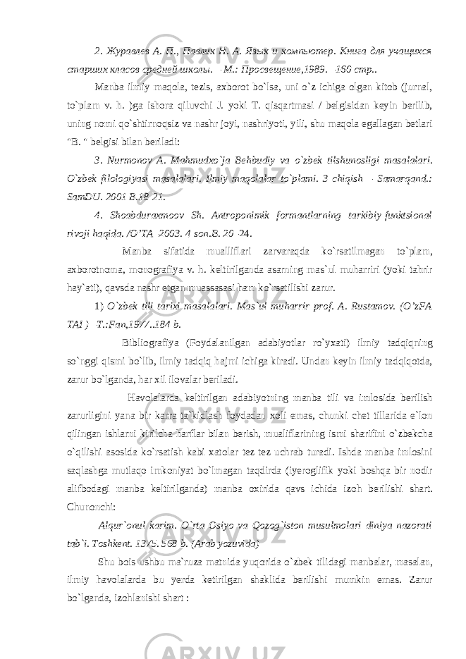 2. Журавлев А. П., Павлик Н. А. Язык и компьютер. Книга для учащихся старших класов средней школы. – М.: Просве ще ние,1989. – 160 стр.. Manba ilmiy maqola, tezis, axborot bo`lsa, uni o`z ichiga olgan kitob (jurnal, to`plam v. h. )ga ishora qiluvchi J. yoki T. qisqartmasi / belgisidan keyin berilib, uning nomi qo`shtirnoqsiz va nashr joyi, nashriyoti, yili, shu maqola egallagan betlari &#34;B. &#34; belgisi bilan beriladi: 3. Nurmonov A. Mahmudxo`ja Behbudiy va o`zbek tilshunosligi masalalari. O`zbek filologiyasi masalalari. Ilmiy maqolalar to`plami. 3-chiqish – Samarqand.: SamDU. 2001 B.18-21. 4. Shoabduraxmoov Sh. Antroponimik formantlarning tarkibiy-funktsional rivoji haqida. /O’TA – 2003. 4-son.B. 20 –24. Manba sifatida mualliflari zarvaraqda ko`rsatilmagan to`plam, axborotnoma, monografiya v. h. keltirilganda asarning mas`ul muharriri (yoki tahrir hay`ati), qavsda nashr etgan muassasasi ham ko`rsatilishi zarur. 1) O`zbek tili tarixi masalalari. Mas`ul muharrir prof. A. Rustamov. (O’zFA TAI ) – T.:Fan,1977..184 b. Bibliografiya (Foydalanilgan adabiyotlar ro`yxati) ilmiy tadqiqning so`nggi qismi bo`lib, ilmiy tadqiq hajmi ichiga kiradi. Undan keyin ilmiy tadqiqotda, zarur bo`lganda, har xil ilovalar beriladi. Havolalarda keltirilgan adabiyotning manba tili va imlosida berilish zarurligini yana bir karra ta`kidlash foydadan xoli emas, chunki chet tillarida e`lon qilingan ishlarni kirilcha harflar bilan berish, mualiflarining ismi sharifini o`zbekcha o`qilishi asosida ko`rsatish kabi xatolar tez-tez uchrab turadi. Ishda manba imlosini saqlashga mutlaqo imkoniyat bo`lmagan taqdirda (iyeroglifik yoki boshqa bir nodir alifbodagi manba keltirilganda) manba oxirida qavs ichida izoh berilishi shart. Chunonchi: Alqur`onul karim. O`rta Osiyo va Qozog`iston musulmolari diniya nazorati tab`i. Toshkent. 1375. 568 b. (Arab yozuvida) Shu bois ushbu ma`ruza matnida yuqorida o`zbek tilidagi manbalar, masalan, ilmiy havolalarda bu yerda ketirilgan shaklida berilishi mumkin emas. Zarur bo`lganda, izohlanishi shart : 