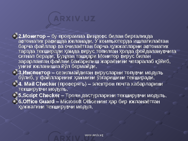 2.Монитор2.Монитор – бу программа Виндовс билан биргаликда – бу программа Виндовс билан биргаликда автоматик равишда юкланади. У компьютерда ишлатилаёган автоматик равишда юкланади. У компьютерда ишлатилаёган барча файллар ва очилаётган барча ҳужжатларни автоматик барча файллар ва очилаётган барча ҳужжатларни автоматик тарзда текширади ҳамда вирус топилган ҳолда фойдаланувчига тарзда текширади ҳамда вирус топилган ҳолда фойдаланувчига сигнал беради. Бундан ташқари Монитор вирус билан сигнал беради. Бундан ташқари Монитор вирус билан зарарланган файлни бажарилиш жараёнини чегаралаб қўйиб, зарарланган файлни бажарилиш жараёнини чегаралаб қўйиб, унинг юкланишга йўл бермайди. унинг юкланишга йўл бермайди. 3.Инспектор3.Инспектор – сезилмайдиган вирусларни топувчи модуль – сезилмайдиган вирусларни топувчи модуль бўлиб, у файлларнинг ҳажмини ўзгаришини текширади. бўлиб, у файлларнинг ҳажмини ўзгаришини текширади. 44 .. Mail CheckerMail Checker (проверять) (проверять) – электрон почта хабарларини – электрон почта хабарларини текширувчи модультекширувчи модуль .. 5.5. Script CheckerScript Checker – Троян дастур – Троян дастур ларини текширувчи модуль.ларини текширувчи модуль. 6.6. Office GuardOffice Guard – – Microsoft OfficeMicrosoft Office нинг ҳар бир юкланаётган нинг ҳар бир юкланаётган ҳужжатҳужжат ии ни ни текширувчи модул.текширувчи модул. www.arxiv.uzwww.arxiv.uz 