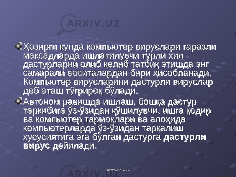 Ҳозирги кунда компьютер вируслари ғаразли Ҳозирги кунда компьютер вируслари ғаразли мақсадларда ишлатилувчи турли хил мақсадларда ишлатилувчи турли хил дастурларни олиб келиб татбиқ этишда энг дастурларни олиб келиб татбиқ этишда энг самарали воситалардан бири ҳисобланади. самарали воситалардан бири ҳисобланади. Компьютер вирусларини дастурли вируслар Компьютер вирусларини дастурли вируслар деб аташ тўғрироқ бўлади.деб аташ тўғрироқ бўлади. Автоном равишда ишлаш, бошқа дастур Автоном равишда ишлаш, бошқа дастур таркибига ўз-ўзидан қўшилувчи, ишга қодир таркибига ўз-ўзидан қўшилувчи, ишга қодир ва компьютер тармоқлари ва алоҳида ва компьютер тармоқлари ва алоҳида компьютерларда ўз-ўзидан тарқалиш компьютерларда ўз-ўзидан тарқалиш хусусиятига эга бўлган дастурга хусусиятига эга бўлган дастурга дастурли дастурли вирусвирус дейилади. дейилади. www.arxiv.uzwww.arxiv.uz 