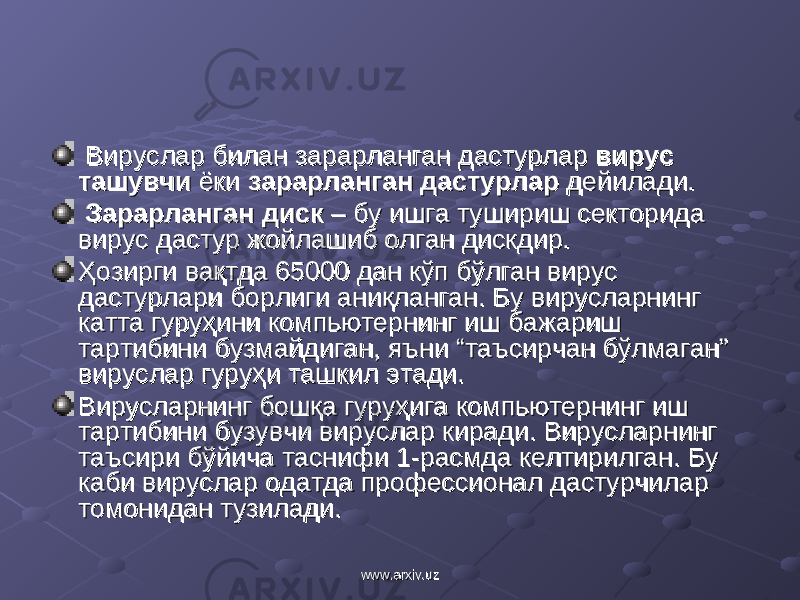  Вируслар билан зарарланган дастурлар Вируслар билан зарарланган дастурлар вирус вирус ташувчиташувчи ёки ёки зарарланган дастурларзарарланган дастурлар дейилади. дейилади. ЗарарланганЗарарланган диск диск – бу ишга тушириш секторида – бу ишга тушириш секторида вирус дастур жойлашиб олган дискдир. вирус дастур жойлашиб олган дискдир. Ҳозирги вақтда 65000 дан кўп бўлган вирус Ҳозирги вақтда 65000 дан кўп бўлган вирус дастурлари борлиги аниқланган. Бу вирусларнинг дастурлари борлиги аниқланган. Бу вирусларнинг катта гуруҳини компьютернинг иш бажариш катта гуруҳини компьютернинг иш бажариш тартибини бузмайдиган, яъни “таъсирчан бўлмаган” тартибини бузмайдиган, яъни “таъсирчан бўлмаган” вируслар гуруҳи ташкил этади.вируслар гуруҳи ташкил этади. Вирусларнинг Вирусларнинг бошқа гуруҳига компьютернинг иш бошқа гуруҳига компьютернинг иш тартибини бузувчи вируслар киради. Вирусларнинг тартибини бузувчи вируслар киради. Вирусларнинг таъсири бўйича таснифи 1-расмда келтирилган. Бу таъсири бўйича таснифи 1-расмда келтирилган. Бу каби вируслар одатда профессионал дастурчилар каби вируслар одатда профессионал дастурчилар томонидан тузилади.томонидан тузилади. www.arxiv.uzwww.arxiv.uz 