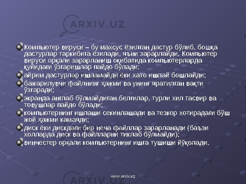 Компьютер вируси – бу махсус ёзилган дастур бўлиб, бошқа Компьютер вируси – бу махсус ёзилган дастур бўлиб, бошқа дастурлар таркибига ёзилади, яъни зарарлайди. Компьютер дастурлар таркибига ёзилади, яъни зарарлайди. Компьютер вируси орқали зарарвируси орқали зарар ланиш оқибатида компьютерларда ланиш оқибатида компьютерларда қуйидаги ўзгаришлар пайдо бўлади:қуйидаги ўзгаришлар пайдо бўлади: айрим айрим дастурлар ишламайди ёки хато ишлай бошлайди;дастурлар ишламайди ёки хато ишлай бошлайди; бажарилувчи файлнинг ҳажми ва унинг яратилган вақти бажарилувчи файлнинг ҳажми ва унинг яратилган вақти ўзгаради;ўзгаради; экранда англаб бўлмайдиган белгилар, турли хил тасвир ва экранда англаб бўлмайдиган белгилар, турли хил тасвир ва товушлар пайдо бўлади;товушлар пайдо бўлади; компьютернинг ишлаши секинлашади ва тезкор хотирадаги бўш компьютернинг ишлаши секинлашади ва тезкор хотирадаги бўш жой жой ҳажми ҳажми камаядикамаяди ;; диск ёки дискдаги бир диск ёки дискдаги бир неча файллар заранеча файллар зара рланади (баъзи рланади (баъзи холларда диск ва файлларни тиклаб бўлмайди);холларда диск ва файлларни тиклаб бўлмайди); винчестер орқали компьютернинг ишга тушиши йўқолади.винчестер орқали компьютернинг ишга тушиши йўқолади. www.arxiv.uzwww.arxiv.uz 