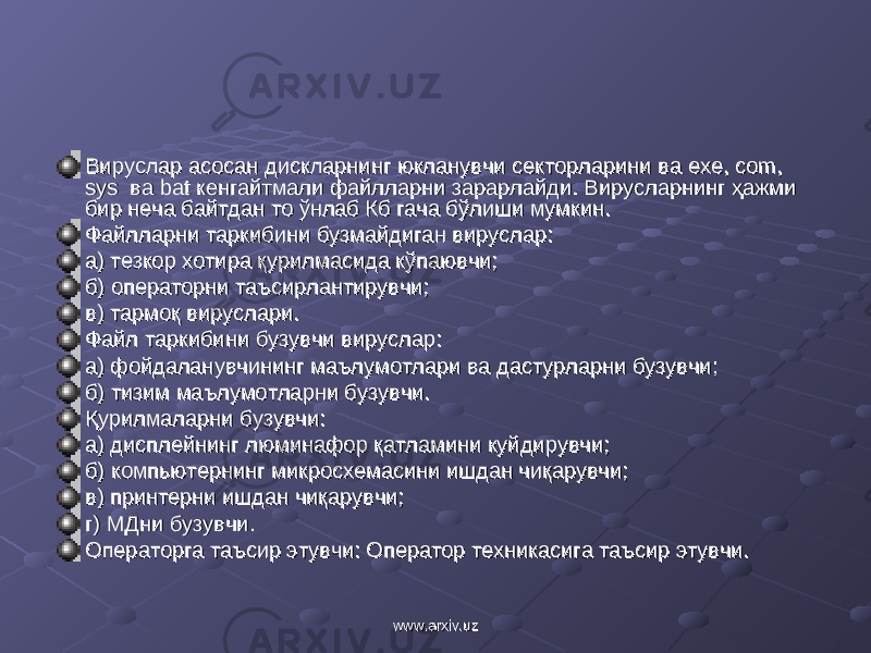 Вируслар Вируслар асосан дискларнинг юкланувчи секторларини ва асосан дискларнинг юкланувчи секторларини ва exeexe , , comcom , , syssys ва ва batbat кен кен гага йтмали файлларни зарарлайди. Вирусларнинг ҳажми йтмали файлларни зарарлайди. Вирусларнинг ҳажми бир неча байтдан то ўнлаб Кб гача бўлиши мумкин.бир неча байтдан то ўнлаб Кб гача бўлиши мумкин. Файлларни Файлларни таркибини бузмайдиган вируслар:таркибини бузмайдиган вируслар: а) тезкор хотира қурилмасида кўпаювчи;а) тезкор хотира қурилмасида кўпаювчи; б) операторни таъсирлантирувчи;б) операторни таъсирлантирувчи; в) тармоқ вируслари.в) тармоқ вируслари. Файл Файл таркибини бузувчи вируслар:таркибини бузувчи вируслар: а)а) фойдаланувчининг маълумотлари ва дастурларни бузувчи;фойдаланувчининг маълумотлари ва дастурларни бузувчи; б) тизим маълумотларни бузувчи.б) тизим маълумотларни бузувчи. Қурилмаларни Қурилмаларни бузувчи:бузувчи: а)а) диспле диспле йй нинг люминафор қатламини куйдирувчи;нинг люминафор қатламини куйдирувчи; б) компьютернинг микросхемасини ишдан чиқарувчиб) компьютернинг микросхемасини ишдан чиқарувчи ;; в) принтерни ишдан чиқарувчи;в) принтерни ишдан чиқарувчи; г) МДни г) МДни бузувчи.бузувчи. Операторга таъсир этувчи: Оператор техникасига таъсир этувчи.Операторга таъсир этувчи: Оператор техникасига таъсир этувчи. www.arxiv.uzwww.arxiv.uz 