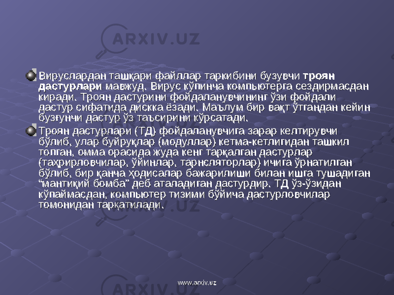 Вируслардан ташқари файллар таркибини бузувчи Вируслардан ташқари файллар таркибини бузувчи троян троян дастурларидастурлари мавжуд. мавжуд. Вирус Вирус кўпинча компьютерга сездирмасдан кўпинча компьютерга сездирмасдан киради. Троян дастурини фойдаланувчининг ўзи фойдали киради. Троян дастурини фойдаланувчининг ўзи фойдали дастур сифатида дискка ёзади. Маълум бир вақт ўтгандан кейин дастур сифатида дискка ёзади. Маълум бир вақт ўтгандан кейин бузғунчи дастур ўз таъсирини кўрсатади. бузғунчи дастур ўз таъсирини кўрсатади. Троян дастурлари (ТД) фойдаланувчига зарар келтирувчи Троян дастурлари (ТД) фойдаланувчига зарар келтирувчи бўлиб, улар буйруқлар (модуллар) кетма-кетлигидан ташкил бўлиб, улар буйруқлар (модуллар) кетма-кетлигидан ташкил топган, омма орасида жуда кенг тарқалган дастурлар топган, омма орасида жуда кенг тарқалган дастурлар (таҳрирловчилар, ўйинлар, тарнсляторлар) ичига ўрнатилган (таҳрирловчилар, ўйинлар, тарнсляторлар) ичига ўрнатилган бўлиб, бир қанча ҳодисалар бажарилиши билан ишга тушадиган бўлиб, бир қанча ҳодисалар бажарилиши билан ишга тушадиган “мантиқий бомба” деб аталадиган дастурдир. ТД ўз-ўзидан “мантиқий бомба” деб аталадиган дастурдир. ТД ўз-ўзидан кўпаймасдан, компьютер тизими бўйича дастурловчилар кўпаймасдан, компьютер тизими бўйича дастурловчилар томонидан тарқатилади. томонидан тарқатилади. www.arxiv.uzwww.arxiv.uz 