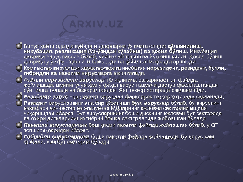 Вирус ҳаёти одатда қуйидаги даврларни ўз ичига олади: Вирус ҳаёти одатда қуйидаги даврларни ўз ичига олади: қўлланилиш, қўлланилиш, инкубация, репликация (ўз-ўзидан кўпайиш) ва ҳосил бўлишинкубация, репликация (ўз-ўзидан кўпайиш) ва ҳосил бўлиш . . Инкубация Инкубация даврида вирус пассив бўлиб, уни излаб топиш ва йўқотиш қийин. Ҳосил бўлиш даврида вирус пассив бўлиб, уни излаб топиш ва йўқотиш қийин. Ҳосил бўлиш даврида у ўз функциясини бажаради ва қўйилган мақсадга эришади. даврида у ўз функциясини бажаради ва қўйилган мақсадга эришади. Компьютер Компьютер вируслари характерларига нисбатан вируслари характерларига нисбатан норезиднорезид ее нт, резидент, бутли, нт, резидент, бутли, гибридли ва пакгибридли ва пак ее тли вирусларга тли вирусларга ажратилади. ажратилади. Файлли Файлли норезидент вирусларнорезидент вируслар тўлиқлигича бажарилаётган файлда тўлиқлигича бажарилаётган файлда жойлашади, шунинг учун ҳам у фақат вирус ташувчи дастур фаоллашгандан жойлашади, шунинг учун ҳам у фақат вирус ташувчи дастур фаоллашгандан сўнг ишга тушади ва бажарилгандан сўнг тезкор хотирада сақланмайди.сўнг ишга тушади ва бажарилгандан сўнг тезкор хотирада сақланмайди. Резидент Резидент вирусвирус норезидент вирусдан фарқлироқ тезкор хотирада сақланади. норезидент вирусдан фарқлироқ тезкор хотирада сақланади. Резидент вирусларнинг яна бир кўриниши Резидент вирусларнинг яна бир кўриниши бут вирусларбут вируслар бўлиб, бу вируснинг бўлиб, бу вируснинг вазифаси винчестер ва эгилувчан МДларнинг юкловчи секторини ишдан вазифаси винчестер ва эгилувчан МДларнинг юкловчи секторини ишдан чиқаришдан иборат. Бут вирусларининг боши дискнинг юкловчи бут секторида чиқаришдан иборат. Бут вирусларининг боши дискнинг юкловчи бут секторида ва охири дискларнинг ихтиёрий бошқа секторларида жойлашган бўлади. ва охири дискларнинг ихтиёрий бошқа секторларида жойлашган бўлади. Пакетли Пакетли вирусларнингвирусларнинг бош қисми пакетли файлда жойлашган бўлиб, у ОТ бош қисми пакетли файлда жойлашган бўлиб, у ОТ топшириқларидан иборат.топшириқларидан иборат. Гибридли вирусларнингГибридли вирусларнинг боши пакетли файлда жойлашади. Бу боши пакетли файлда жойлашади. Бу вирус ҳам вирус ҳам файлли, ҳам бут секторли бўлади.файлли, ҳам бут секторли бўлади. www.arxiv.uzwww.arxiv.uz 