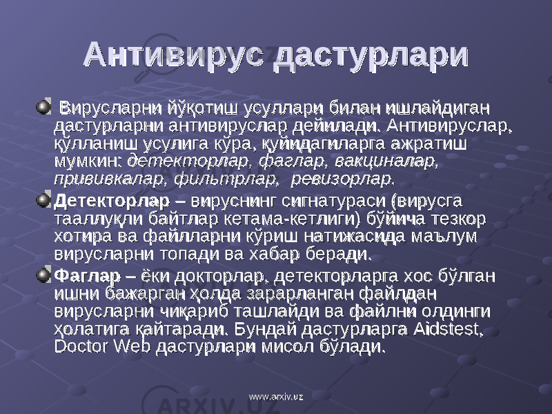 Антивирус дастурлариАнтивирус дастурлари Вирусларни йўқотиш усуллари билан ишлайдиган Вирусларни йўқотиш усуллари билан ишлайдиган дастурларни антивируслар дейилади. Антивируслар, дастурларни антивируслар дейилади. Антивируслар, қўлланиш усулига кўра, қуйидагиларга ажратиш қўлланиш усулига кўра, қуйидагиларга ажратиш мумкин: мумкин: детекторлар, фаглар, вакциналар, детекторлар, фаглар, вакциналар, прививкалар, фильтрлар, ревизорлар.прививкалар, фильтрлар, ревизорлар. ДетекторларДетекторлар – вируснинг сигнатураси (вирусга – вируснинг сигнатураси (вирусга тааллуқли байтлар кетама-кетлиги) бўйича тезкор тааллуқли байтлар кетама-кетлиги) бўйича тезкор хотира ва файлларни кўриш натижасида маълум хотира ва файлларни кўриш натижасида маълум вирусларни топади ва хабар беради.вирусларни топади ва хабар беради. Фаглар Фаглар – ёки докторлар, детекторларга хос бўлган – ёки докторлар, детекторларга хос бўлган ишни бажарган ҳолда зарарланган файлдан ишни бажарган ҳолда зарарланган файлдан вирусларни чиқариб ташлайди ва файлни олдинги вирусларни чиқариб ташлайди ва файлни олдинги ҳолатига қайтаради. Бундай дастурларга Aidstest, ҳолатига қайтаради. Бундай дастурларга Aidstest, Doctor Web дастурлари мисол бўлади.Doctor Web дастурлари мисол бўлади. www.arxiv.uzwww.arxiv.uz 