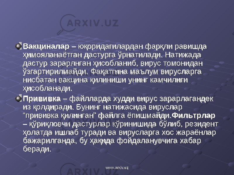 ВакциналарВакциналар – юқоридагилардан фарқли равишда – юқоридагилардан фарқли равишда ҳимояланаётган дастурга ўрнатилади. Натижада ҳимояланаётган дастурга ўрнатилади. Натижада дастур зарарлнган ҳисобланиб, вирус томонидан дастур зарарлнган ҳисобланиб, вирус томонидан ўзгартирилмайди. Фақатгина маълум вирусларга ўзгартирилмайди. Фақатгина маълум вирусларга нисбатан вакцина қилиниши унинг камчилиги нисбатан вакцина қилиниши унинг камчилиги ҳисобланади.ҳисобланади. Прививка Прививка – файлларда худди вирус зарарлагандек – файлларда худди вирус зарарлагандек из қолдиради. Бунинг натижасида вируслар из қолдиради. Бунинг натижасида вируслар “прививка қилинган” файлга ёпишмайди.“прививка қилинган” файлга ёпишмайди. ФильтрларФильтрлар – қўриқловчи дастурлар кўринишида бўлиб, резидент – қўриқловчи дастурлар кўринишида бўлиб, резидент ҳолатда ишлаб туради ва вирусларга хос жараёнлар ҳолатда ишлаб туради ва вирусларга хос жараёнлар бажарилганда, бу ҳақида фойдаланувчига хабар бажарилганда, бу ҳақида фойдаланувчига хабар беради.беради. www.arxiv.uzwww.arxiv.uz 