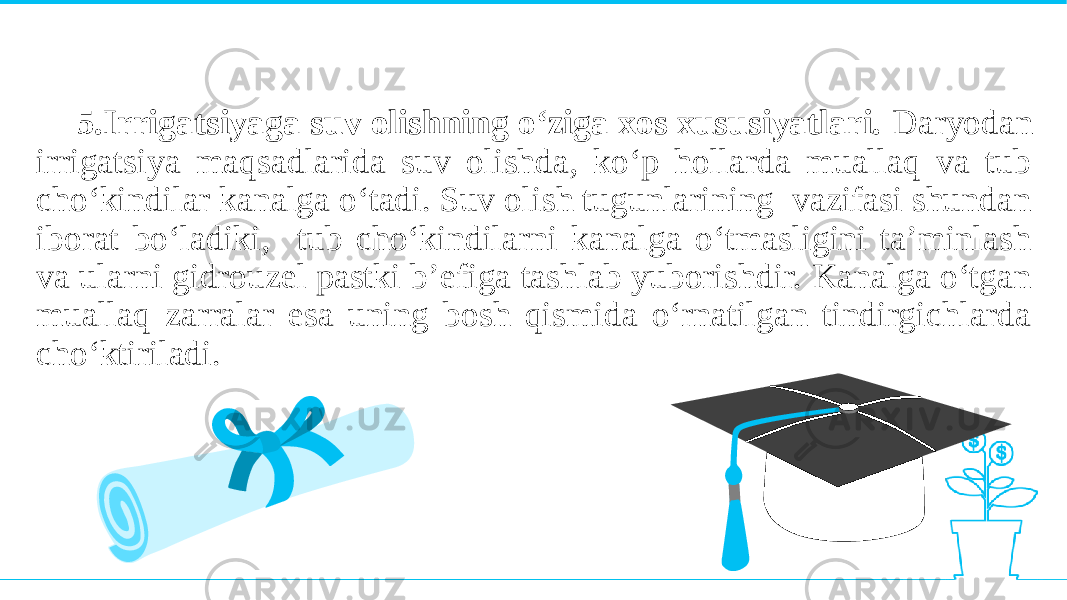 5.Irrigatsiyaga suv olishning o‘ziga xos xususiyatlari. Daryodan irrigatsiya maqsadlarida suv olishda, ko‘p hollarda muallaq va tub cho‘kindilar kanalga o‘tadi. Suv olish tugunlarining vazifasi shundan iborat bo‘ladiki, tub cho‘kindilarni kanalga o‘tmasligini ta’minlash va ularni gidrouzel pastki b’efiga tashlab yuborishdir. Kanalga o‘tgan muallaq zarralar esa uning bosh qismida o‘rnatilgan tindirgichlarda cho‘ktiriladi. 