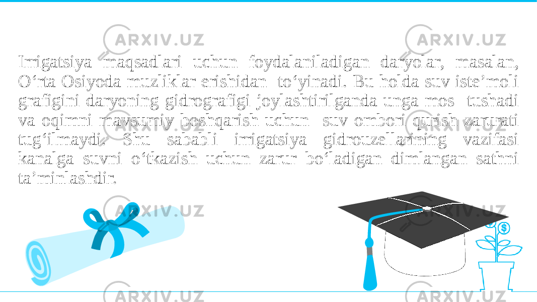 Irrigatsiya maqsadlari uchun foydalaniladigan daryolar, masalan, O‘rta Osiyoda muzliklar erishidan to‘yinadi. Bu holda suv iste’moli grafigini daryoning gidrografigi joylashtirilganda unga mos tushadi va oqimni mavsumiy boshqarish uchun suv ombori qurish zarurati tug‘ilmaydi. Shu sababli irrigatsiya gidrouzellarining vazifasi kanalga suvni o‘tkazish uchun zarur bo‘ladigan dimlangan sathni ta’minlashdir. 