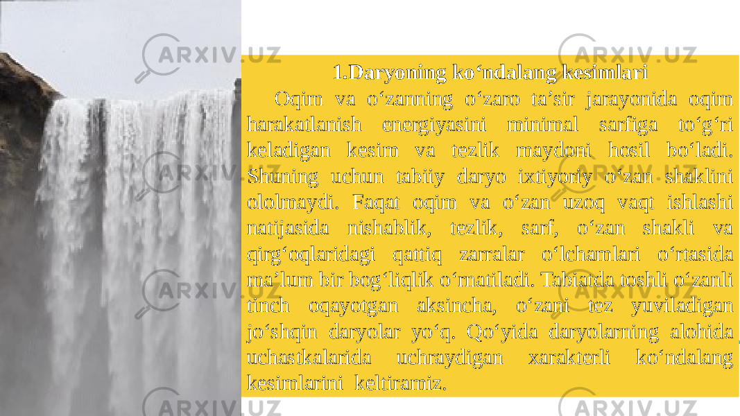 1.Daryoning ko‘ndalang kesimlari Oqim va o‘zanning o‘zaro ta’sir jarayonida oqim harakatlanish energiyasini minimal sarfiga to‘g‘ri keladigan kesim va tezlik maydoni hosil bo‘ladi. Shuning uchun tabiiy daryo ixtiyoriy o‘zan shaklini ololmaydi. Faqat oqim va o‘zan uzoq vaqt ishlashi natijasida nishablik, tezlik, sarf, o‘zan shakli va qirg‘oqlaridagi qattiq zarralar o‘lchamlari o‘rtasida ma’lum bir bog‘liqlik o‘rnatiladi. Tabiatda toshli o‘zanli tinch oqayotgan aksincha, o‘zani tez yuviladigan jo‘shqin daryolar yo‘q. Qo‘yida daryolarning alohida uchastkalarida uchraydigan xarakterli ko‘ndalang kesimlarini keltiramiz. 