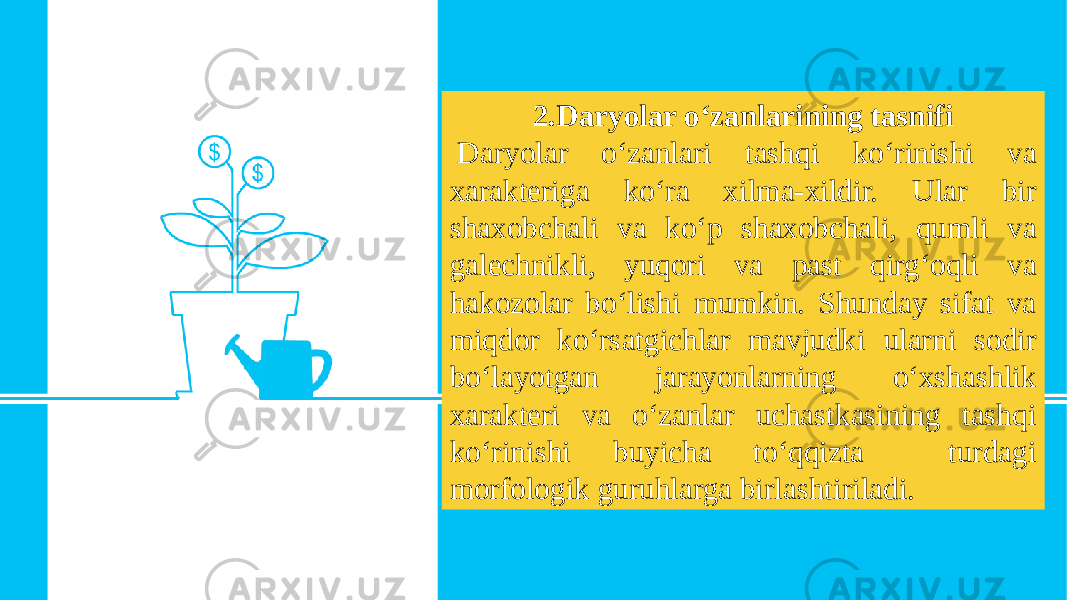 2.Daryolar o‘zanlarining tasnifi   Daryolar o‘zanlari tashqi ko‘rinishi va xarakteriga ko‘ra xilma-xildir. Ular bir shaxobchali va ko‘p shaxobchali, qumli va galechnikli, yuqori va past qirg‘oqli va hakozolar bo‘lishi mumkin. Shunday sifat va miqdor ko‘rsatgichlar mavjudki ularni sodir bo‘layotgan jarayonlarning o‘xshashlik xarakteri va o‘zanlar uchastkasining tashqi ko‘rinishi buyicha to‘qqizta turdagi morfologik guruhlarga birlashtiriladi. 