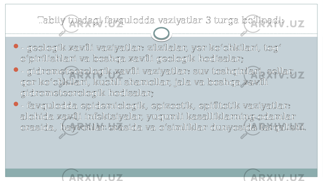 Tabiiy tusdagi favqulodda vaziyatlar 3 turga bo’linadi:  - geologik xavfli vaziyatlar: zilzilalar, yer koʻchkilari, togʻ oʻpirilishlari va boshqa xavfli geologik hodisalar;  - gidrometeorologik xavfli vaziyatlar: suv toshqinlari, sellar, qor koʻchkilari, kuchli shamollar, jala va boshqa xavfli gidrometeorologik hodisalar;  - favqulodda epidemiologik, epizootik, epifitotik vaziyatlar: alohida xavfli infektsiyalar, yuqumli kasalliklarning odamlar orasida, hayvonlar orasida va oʻsimliklar dunyosida tarqalishi. 