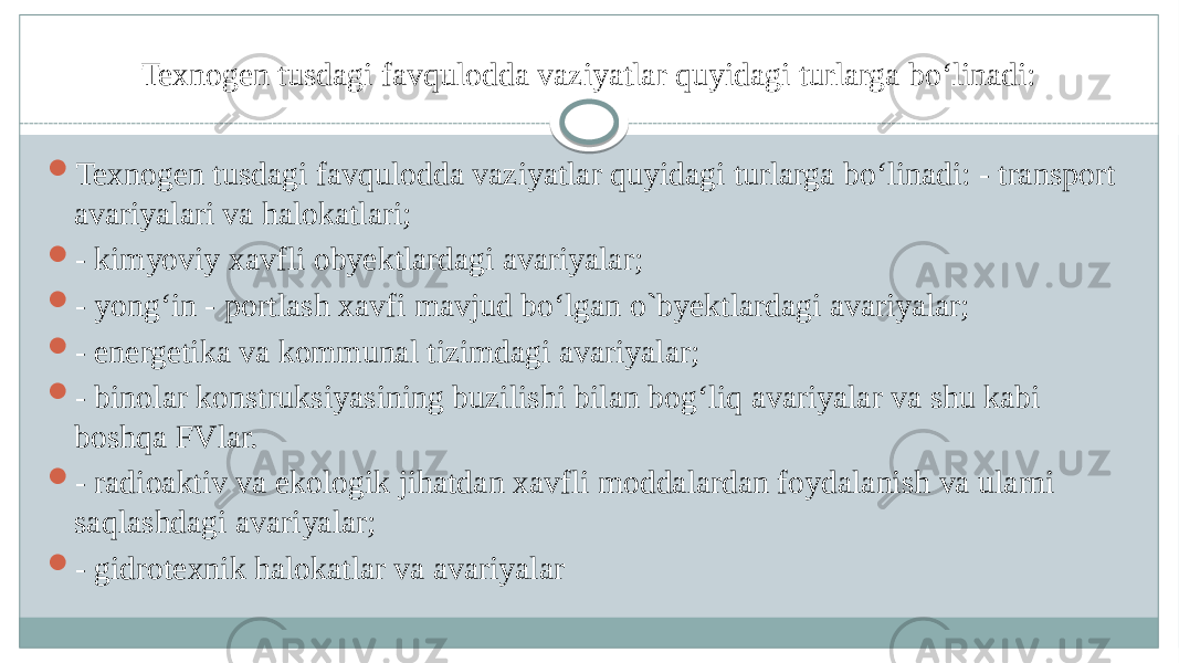 Texnogen tusdagi favqulodda vaziyatlar quyidagi turlarga boʻlinadi:  Texnogen tusdagi favqulodda vaziyatlar quyidagi turlarga boʻlinadi: - transport avariyalari va halokatlari;  - kimyoviy xavfli obyektlardagi avariyalar;  - yongʻin - portlash xavfi mavjud boʻlgan o`byektlardagi avariyalar;  - energetika va kommunal tizimdagi avariyalar;  - binolar konstruksiyasining buzilishi bilan bogʻliq avariyalar va shu kabi boshqa FVlar.  - radioaktiv va ekologik jihatdan xavfli moddalardan foydalanish va ularni saqlashdagi avariyalar;  - gidrotexnik halokatlar va avariyalar 