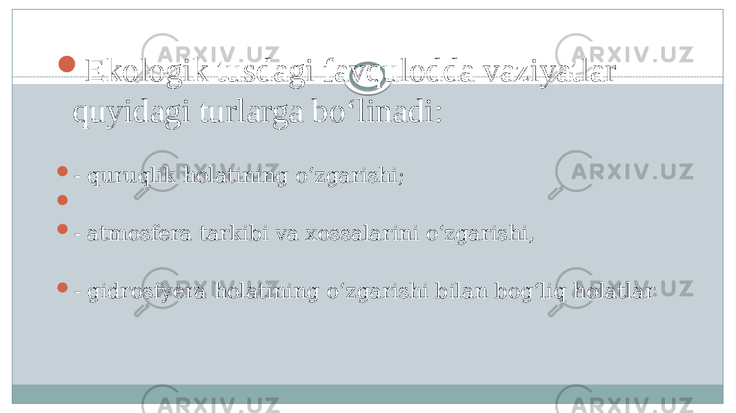  Ekologik tusdagi favqulodda vaziyatlar quyidagi turlarga boʻlinadi:  - quruqlik holatining oʻzgarishi;   - atmosfera tarkibi va xossalarini oʻzgarishi,  - gidrosfyera holatining oʻzgarishi bilan bogʻliq holatlar 