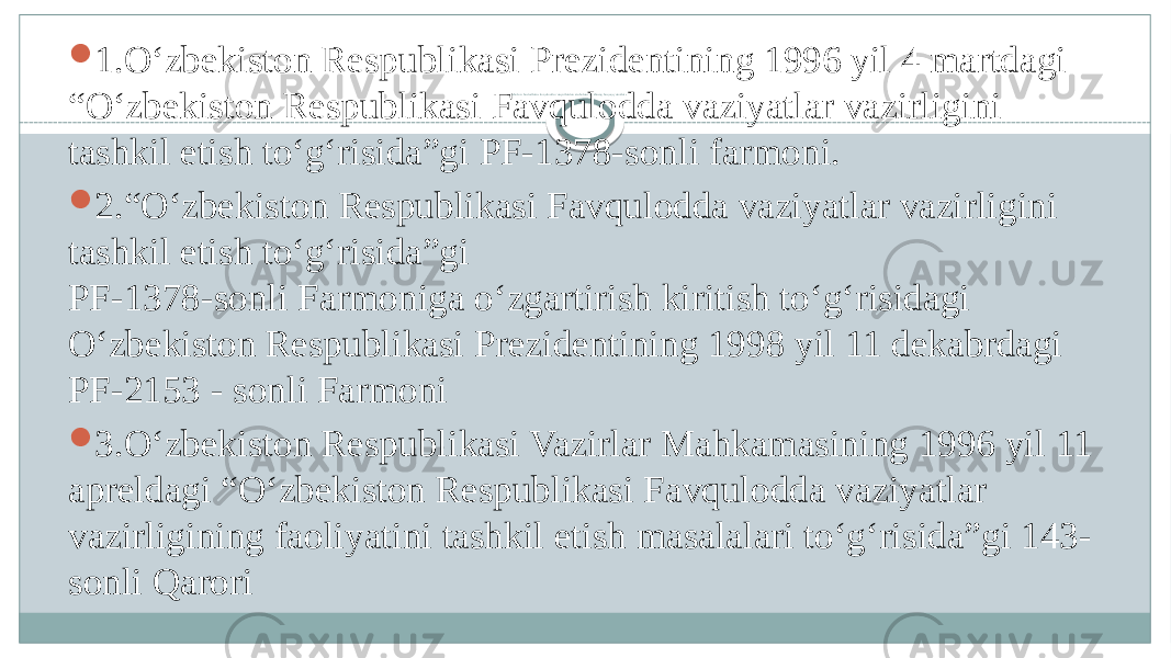 Aholi va hududlarni favqulodda vaziyatlardan muhofaza qilishning huquqiy asoslari.  1.O‘zbekiston Respublikasi Prezidentining 1996 yil 4 martdagi “O‘zbekiston Respublikasi Favqulodda vaziyatlar vazirligini tashkil etish to‘g‘risida”gi PF-1378-sonli farmoni.  2.“O‘zbekiston Respublikasi Favqulodda vaziyatlar vazirligini tashkil etish to‘g‘risida”gi PF-1378-sonli Farmoniga o‘zgartirish kiritish to‘g‘risidagi O‘zbekiston Respublikasi Prezidentining 1998 yil 11 dekabrdagi PF-2153 - sonli Farmoni  3.O‘zbekiston Respublikasi Vazirlar Mahkamasining 1996 yil 11 apreldagi “O‘zbekiston Respublikasi Favqulodda vaziyatlar vazirligining faoliyatini tashkil etish masalalari to‘g‘risida”gi 143- sonli Qarori 