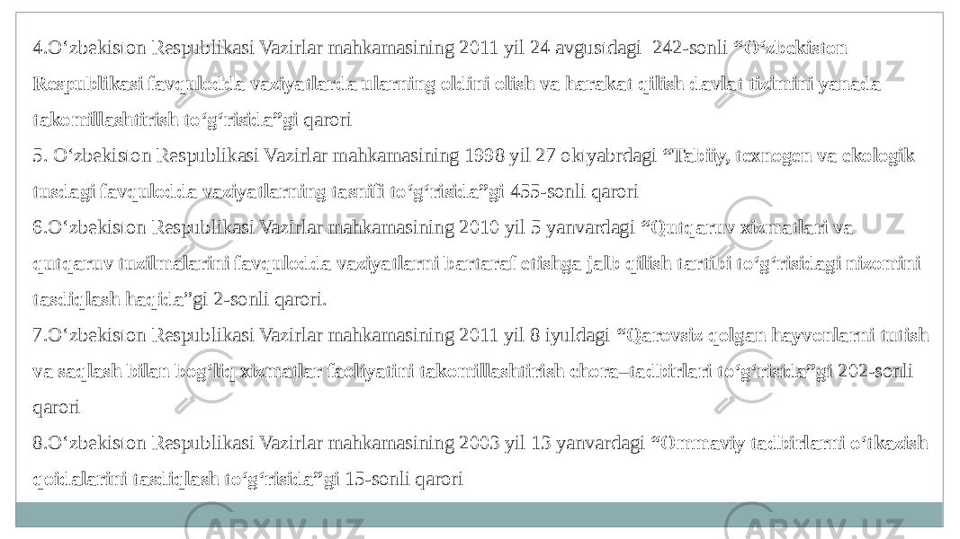 4.O‘zbekiston Respublikasi Vazirlar mahkamasining 2011 yil 24 avgustdagi 242-sonli “O‘zbekiston Respublikasi favqulodda vaziyatlarda ularning oldini olish va harakat qilish davlat tizimini yanada takomillashtirish to‘g‘risida”gi qarori 5. O‘zbekiston Respublikasi Vazirlar mahkamasining 1998 yil 27 oktyabrdagi “Tabiiy, texnogen va ekologik tusdagi favqulodda vaziyatlarning tasnifi to‘g‘risida”gi 455-sonli qarori 6.O‘zbekiston Respublikasi Vazirlar mahkamasining 2010 yil 5 yanvardagi “Qutqaruv xizmatlari va qutqaruv tuzilmalarini favqulodda vaziyatlarni bartaraf etishga jalb qilish tartibi to‘g‘risidagi nizomini tasdiqlash haqida ”gi 2-sonli qarori. 7.O‘zbekiston Respublikasi Vazirlar mahkamasining 2011 yil 8 iyuldagi “Qarovsiz qolgan hayvonlarni tutish va saqlash bilan bog‘liq xizmatlar faoliyatini takomillashtirish chora–tadbirlari to‘g‘risida”gi 202-sonli qarori 8.O‘zbekiston Respublikasi Vazirlar mahkamasining 2003 yil 13 yanvardagi “Ommaviy tadbirlarni o‘tkazish qoidalarini tasdiqlash to‘g‘risida”gi 15-sonli qarori 