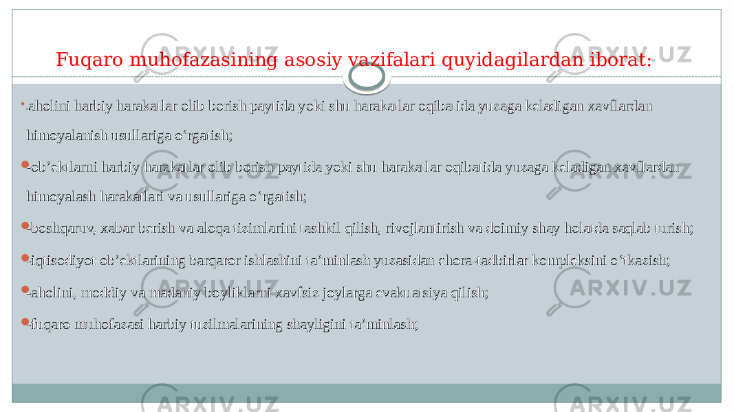 Fuqaro muhofazasining asosiy vazifalari quyidagilardan iborat:  - aholini harbiy harakatlar olib borish paytida yoki shu harakatlar oqibatida yuzaga keladigan xavflardan himoyalanish usullariga o‘rgatish;  -ob’ektlarni harbiy harakatlar olib borish paytida yoki shu harakatlar oqibatida yuzaga keladigan xavflardan himoyalash harakatlari va usullariga o‘rgatish;  -boshqaruv, xabar berish va aloqa tizimlarini tashkil qilish, rivojlantirish va doimiy shay holatda saqlab turish;  -iqtisodiyot ob’ektlarining barqaror ishlashini ta’minlash yuzasidan chora-tadbirlar kompleksini o‘tkazish;  -aholini, moddiy va madaniy boyliklarni xavfsiz joylarga evakuatsiya qilish;  -fuqaro muhofazasi harbiy tuzilmalarining shayligini ta’minlash; 