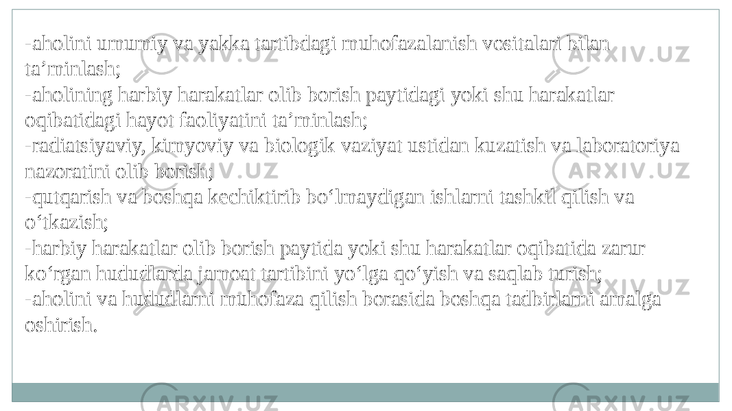 -aholini umumiy va yakka tartibdagi muhofazalanish vositalari bilan ta’minlash; -aholining harbiy harakatlar olib borish paytidagi yoki shu harakatlar oqibatidagi hayot faoliyatini ta’minlash; -radiatsiyaviy, kimyoviy va biologik vaziyat ustidan kuzatish va laboratoriya nazoratini olib borish; -qutqarish va boshqa kechiktirib bo‘lmaydigan ishlarni tashkil qilish va o‘tkazish; -harbiy harakatlar olib borish paytida yoki shu harakatlar oqibatida zarur ko‘rgan hududlarda jamoat tartibini yo‘lga qo‘yish va saqlab turish; -aholini va hududlarni muhofaza qilish borasida boshqa tadbirlarni amalga oshirish. 