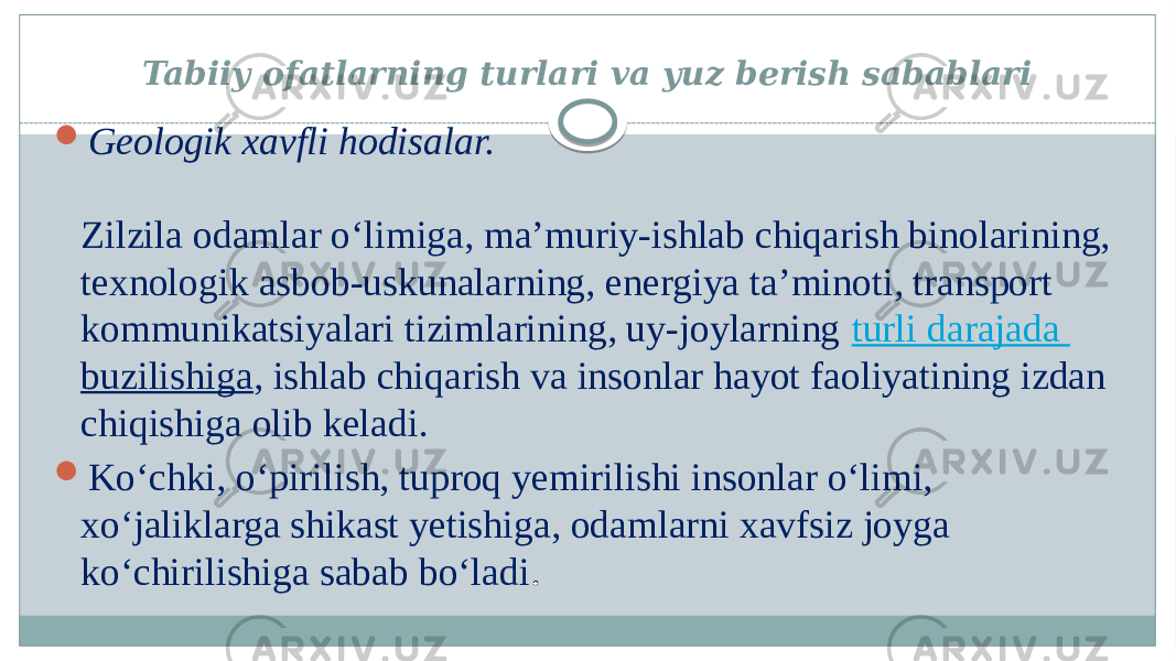 Tabiiy ofatlarning turlari va yuz berish sabablari  Geologik xavfli hodisalar. Zilzila odamlar o‘limiga, ma’muriy-ishlab chiqarish binolarining, texnologik asbob-uskunalarning, energiya ta’minoti, transport kommunikatsiyalari tizimlarining, uy-joylarning turli darajada buzilishiga , ishlab chiqarish va insonlar hayot faoliyatining izdan chiqishiga olib keladi.  Ko‘chki, o‘pirilish, tuproq yemirilishi insonlar o‘limi, xo‘jaliklarga shikast yetishiga, odamlarni xavfsiz joyga ko‘chirilishiga sabab bo‘ladi . 