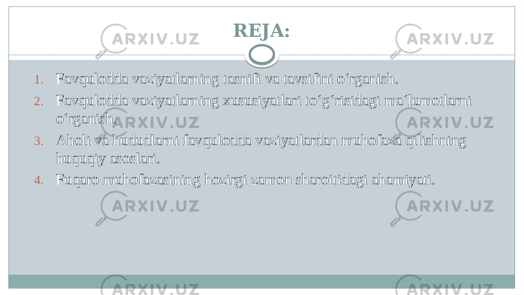 REJA: 1. Favqulodda vaziyatlarning tasnifi va tavsifini oʻrganish. 2. Favqulodda vaziyatlarning xususiyatlari toʻgʻrisidagi maʻlumotlarni oʻrganish. 3. Aholi va hududlarni favqulodda vaziyatlardan muhofaza qilishning huquqiy asoslari. 4. Fuqaro muhofazasining hozirgi zamon sharoitidagi ahamiyati. 