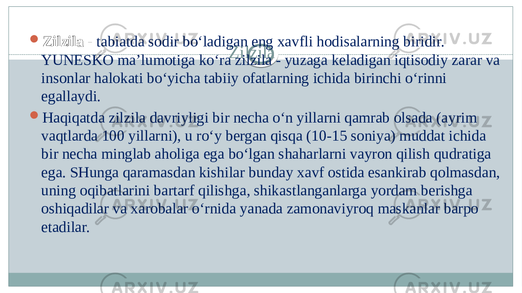 Zilzila Zilzila - tabiatda sodir bo‘ladigan eng xavfli hodisalarning biridir. YUNESKO ma’lumotiga ko‘ra zilzila - yuzaga keladigan iqtisodiy zarar va insonlar halokati bo‘yicha tabiiy ofatlarning ichida birinchi o‘rinni egallaydi.  Haqiqatda zilzila davriyligi bir necha o‘n yillarni qamrab olsada (ayrim vaqtlarda 100 yillarni), u ro‘y bergan qisqa (10-15 soniya) muddat ichida bir necha minglab aholiga ega bo‘lgan shaharlarni vayron qilish qudratiga ega. SHunga qaramasdan kishilar bunday xavf ostida esankirab qolmasdan, uning oqibatlarini bartarf qilishga, shikastlanganlarga yordam berishga oshiqadilar va xarobalar o‘rnida yanada zamonaviyroq maskanlar barpo etadilar. 