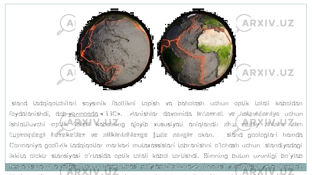 Island tadqiqotchilari seysmik faollikni topish va baholash uchun optik tolali kabeldan foydalanishdi, deb  yozmoqda  «BBC». Izlanishlar davomida internet va televideniye uchun ishlatiluvchi optik tolali kabelning ajoyib xususiyati aniqlandi: shu oddiy shisha sim tuproqdagi harakatlar va silkinishlarga juda sezgir ekan. Island geologlari hamda Germaniya geofizik tadqiqotlar markazi mutaxassislari tebranishni o‘lchash uchun Islandiyadagi ikkita elektr stansiyasi o‘rtasida optik tolali kabel tortishdi. Simning butun uzunligi bo‘ylab tebranishlarni aniqlash uchun kabel tolasi bo‘ylab kichik lazer impulsi yuborilishi yetarli bo‘ldi. Hozir «optik usul»ni Meksika va Yaponiya geologiya laboratoriyalari ham sinab ko‘rishyapti. 