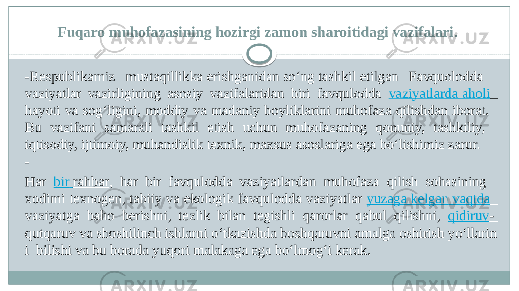 Fuqaro muhofazasining hozirgi zamon sharoitidagi vazifalari .  - Respublikamiz mustaqillikka erishganidan so‘ng tashkil etilgan Favquolodda  vaziyatlar vazirligining asosiy vazifalaridan biri favqulodda vaziyatlarda aholi   hayoti va sog‘ligini, moddiy va madaniy boyliklarini muhofaza qilishdan iborat.  Bu vazifani samarali tashkil etish uchun muhofazaning qonuniy, tashkiliy,  iqtisodiy, ijtimoiy, muhandislik texnik, maxsus asoslariga ega bo‘lishimiz zarur. - Har bir rahbar , har bir favqulodda vaziyatlardan muhofaza qilish sohasining  xodimi texnogen, tabiiy va ekologik favqulodda vaziyatlar yuzaga kelgan vaqtda   vaziyatga baho berishni, tezlik bilan tegishli qarorlar qabul qilishni, qidiruv - qutqaruv va shoshilinch ishlarni o‘tkazishda boshqaruvni amalga oshirish yo‘llarin i  bilishi va bu borada yuqori malakaga ega bo‘lmog‘i kerak.  