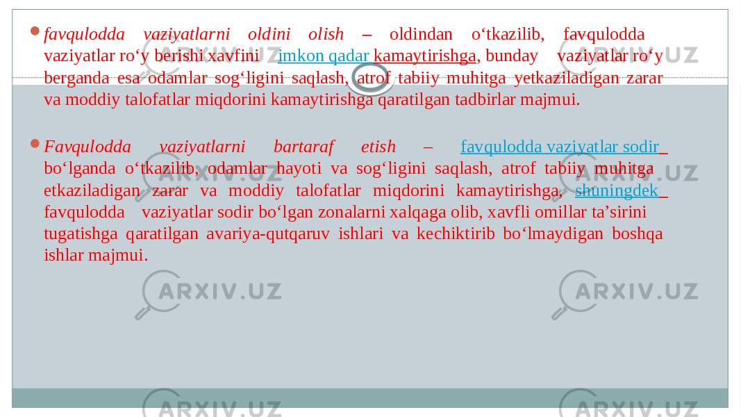  favqulodda vaziyatlarni oldini olish – oldindan o‘tkazilib, favqulodda  vaziyatlar ro‘y berishi xavfini imkon   qadar   kamaytirishga , bunday vaziyatlar ro‘y  berganda esa odamlar sog‘ligini saqlash, atrof tabiiy muhitga yetkaziladigan zarar  va moddiy talofatlar miqdorini kamaytirishga qaratilgan tadbirlar majmui.   Favqulodda vaziyatlarni bartaraf etish – favqulodda vaziyatlar sodir   bo‘lganda o‘tkazilib, odamlar hayoti va sog‘ligini saqlash, atrof tabiiy muhitga  etkaziladigan zarar va moddiy talofatlar miqdorini kamaytirishga, shuningdek   favqulodda vaziyatlar sodir bo‘lgan zonalarni xalqaga olib, xavfli omillar ta’sirini  tugatishga qaratilgan avariya-qutqaruv ishlari va kechiktirib bo‘lmaydigan boshqa  ishlar majmui.  